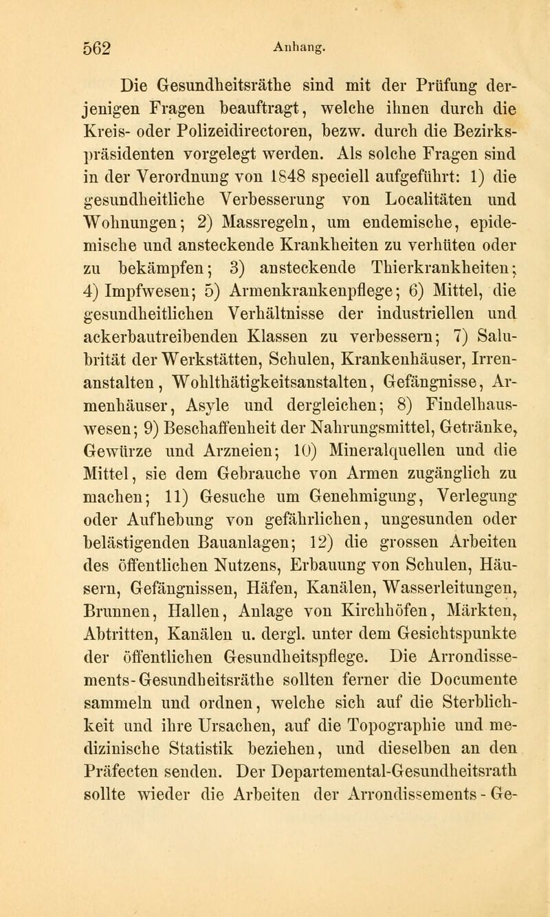 Die Gesundheitsräthe sind mit der Prüfung der- jenigen Fragen beauftragt, welche ihnen durch die Kreis- oder Polizeidirectoren, bezw. durch die Bezirks- präsidenten vorgelegt werden. Als solche Fragen sind in der Verordnung von 1848 speciell aufgeführt: 1) die gesundheitliche Verbesserung von Localitäten und Wohnungen*, 2) Massregeln, um endemische, epide- mische und ansteckende Krankheiten zu verhüten oder zu bekämpfen; 3) ansteckende Thierkrankheiten; 4) Impfwesen; 5) Armenkrankenpflege; 6) Mittel, die gesundheitlichen Verhältnisse der industriellen und ackerbautreibenden Klassen zu verbessern; 7) Salu- brität der Werkstätten, Schulen, Krankenhäuser, Irren- anstalten, Wohlthätigkeitsanstalten, Gefängnisse, Ar- menhäuser, Asyle und dergleichen; 8) Findelhaus- wesen ; 9) Beschaffenheit der Nahrungsmittel, Getränke, Gewürze und Arzneien; 10) Mineralquellen und die Mittel, sie dem Gebrauche von Armen zugänglich zu machen; 11) Gesuche um Genehmigung, Verlegung oder Aufhebung von gefährlichen, ungesunden oder belästigenden Bauanlagen; 12) die grossen Arbeiten des öffentlichen Nutzens, Erbauung von Schulen, Häu- sern, Gefängnissen, Häfen, Kanälen, Wasserleitungen, Brunnen, Hallen, Anlage von Kirchhöfen, Märkten, Abtritten, Kanälen u. dergl. unter dem Gesichtspunkte der öffentlichen Gesundheitspflege. Die Arrondisse- ments-Gesundheitsräthe sollten ferner die Documente sammeln und ordnen, welche sich auf die Sterblich- keit und ihre Ursachen, auf die Topographie und me- dizinische Statistik beziehen, und dieselben an den Präfecten senden. Der Departemental-Gesundheitsrath sollte wieder die Arbeiten der Arrondissements - Ge-