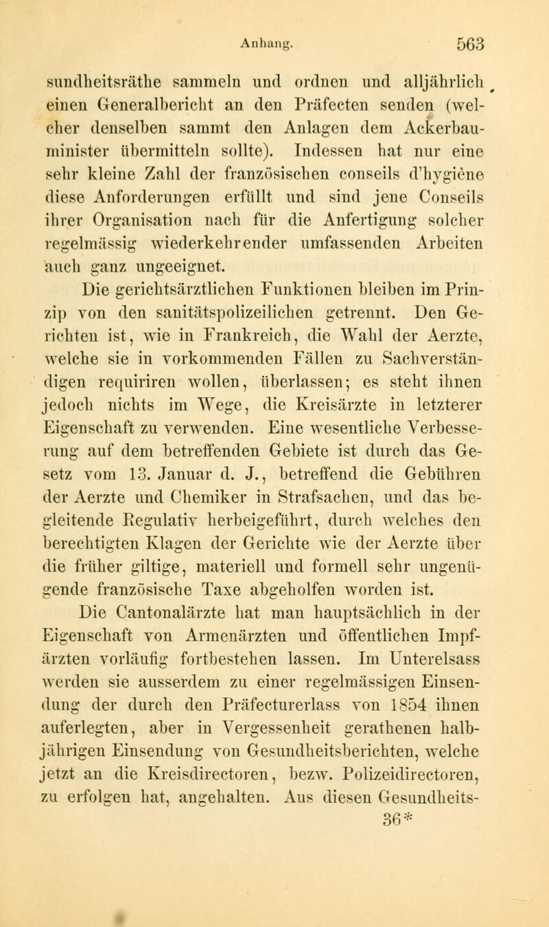 sundheitsräthe sammeln und ordnen und alljährlich einen Generalbericht an den Präfeeten senden (wel- cher denselben sammt den Anlagen dem Ackerbau- minister übermitteln sollte). Indessen hat nur eine sehr kleine Zahl der französischen conseils d'hygiene diese Anforderungen erfüllt und sind jene Conseils ihrer Organisation nach für die Anfertigung solcher regelmässig wiederkehrender umfassenden Arbeiten auch ganz ungeeignet. Die gerichtsärztlichen Funktionen bleiben im Prin- zip von den sanitätspolizeilichen getrennt. Den Ge- richten ist, wie in Frankreich, die Wahl der Aerzte, welche sie in vorkommenden Fällen zu Sachverstän- digen requiriren wollen, überlassen; es steht ihnen jedoch nichts im Wege, die Kreisärzte in letzterer Eigenschaft zu verwenden. Eine wesentliche Verbesse- rung auf dem betreffenden Gebiete ist durch das Ge- setz vom 13. Januar d. J., betreffend die Gebühren der Aerzte und Chemiker in Strafsachen, und das be- gleitende Regulativ herbeigeführt, durch welches den berechtigten Klagen der Gerichte wie der Aerzte über die früher giltige, materiell und formell sehr ungenü- gende französische Taxe abgeholfen worden ist. Die Cantonalärzte hat man hauptsächlich in der Eigenschaft von Armenärzten und öffentlichen Impf- ärzten vorläufig fortbestehen lassen. Im Unterelsass werden sie ausserdem zu einer regelmässigen Einsen- dung der durch den Präfecturerlass von 1854 ihnen auferlegten, aber in Vergessenheit gerathenen halb- jährigen Einsendung von Gesundheitsberichten, welche jetzt an die Kreisdirectoren, bezw. Polizeidirectoren, zu erfolgen hat, angehalten. Aus diesen Gesundheits- 36*