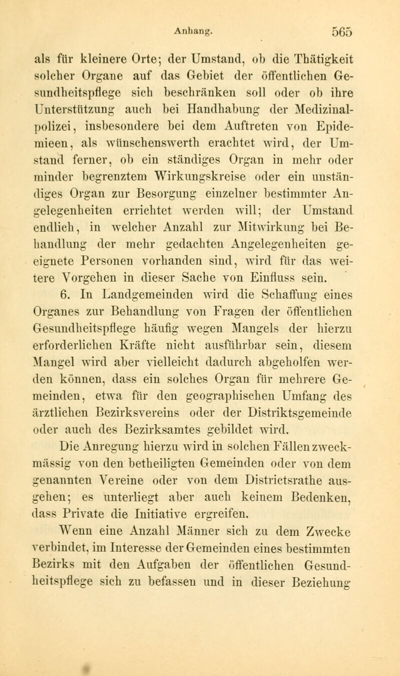 als für kleinere Orte; der Umstand, ob die Thätigkeit solcher Organe auf das Gebiet der öffentlichen Ge- sundheitspflege sich beschränken soll oder ob ihre Unterstützung auch bei Handhabung der Medizinal- polizei, insbesondere bei dem Auftreten von Epide- mieen, als wünschenswerth erachtet wird, der Um- stand ferner, ob ein ständiges Organ in mehr oder minder begrenztem Wirkungskreise oder ein unstän- diges Organ zur Besorgung einzelner bestimmter An- gelegenheiten errichtet werden will; der Umstand endlich, in welcher Anzahl zur Mitwirkung bei Be- handlung der mehr gedachten Angelegenheiten ge- eignete Personen vorhanden sind, wird für das wei- tere Vorgehen in dieser Sache von Einfluss sein. 6. In Landgemeinden wird die Schaffung eines Organes zur Behandlung von Fragen der öffentlichen Gesundheitspflege häufig wegen Mangels der hierzu erforderlichen Kräfte nicht ausführbar sein, diesem Mangel wird aber vielleicht dadurch abgeholfen wer- den können, dass ein solches Organ für mehrere Ge- meinden, etwa für den geographischen Umfang des ärztlichen Bezirksvereins oder der Distriktsgemeinde oder auch des Bezirksamtes gebildet wird. Die Anregung hierzu wird in solchen Fällen zweck- mässig von den betheiligten Gemeinden oder von dem genannten Vereine oder von dem Districtsrathe aus- gehen; es unterliegt aber auch keinem Bedenken, dass Private die Initiative ergreifen. Wenn eine Anzahl Männer sich zu dem Zwecke verbindet, im Interesse der Gemeinden eines bestimmten Bezirks mit den Aufgaben der öffentlichen Gesund- heitspflege sich zu befassen und in dieser Beziehung