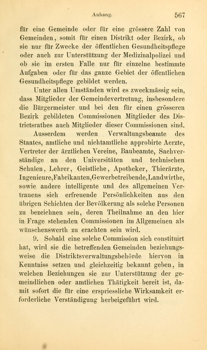 für eine Gemeinde oder für eine grössere Zahl von Gemeinden, somit für einen Distrikt oder Bezirk, ob sie nur für Zwecke der öffentlichen Gesundheitspflege oder auch zur Unterstützung der Medizinalpolizei und ob sie im ersten Falle nur für einzelne bestimmte Aufgaben oder für das ganze Gebiet der öffentlichen Gesundheitspflege gebildet werden. Unter allen Umständen wird es zweckmässig sein, dass Mitglieder der Gemeindevertretung, insbesondere die Bürgermeister und bei den für einen grösseren Bezirk gebildeten Commissionen Mitglieder des Dis- trictsrathes auch Mitglieder dieser Commissionen sind. Ausserdem werden Verwaltungsbeamte des Staates, amtliche und nichtamtliche approbirte Aerzte, Vertreter der ärztlichen Vereine, Baubeamte, Sachver- ständige an den Universitäten und technischen Schulen, Lehrer, Geistliche, Apotheker, Thierärzte, Ingenieure,Fabrikanten,Gewerbetreibende,Landwirthe, sowie andere intelligente und des allgemeinen Ver- trauens sich erfreuende Persönlichkeiten aus den übrigen Schichten der Bevölkerung als solche Personen zu bezeichnen sein, deren Theilnahme an den hier in Frage stehenden Commissionen im Allgemeinen als wünschenswerth zu erachten sein wird. 9. Sobald eine solche Commission sich constituirt hat, wird sie die betreffenden Gemeinden beziehungs- weise die Distriktsverwaltungsbehörde hiervon in Kenntniss setzen und gleichzeitig bekannt geben, in welchen Beziehungen sie zur Unterstützung der ge- meindlichen oder amtlichen Thätigkeit bereit ist, da- mit sofort die für eine erspriessliche Wirksamkeit er- forderliche Verständigung herbeigeführt wird.