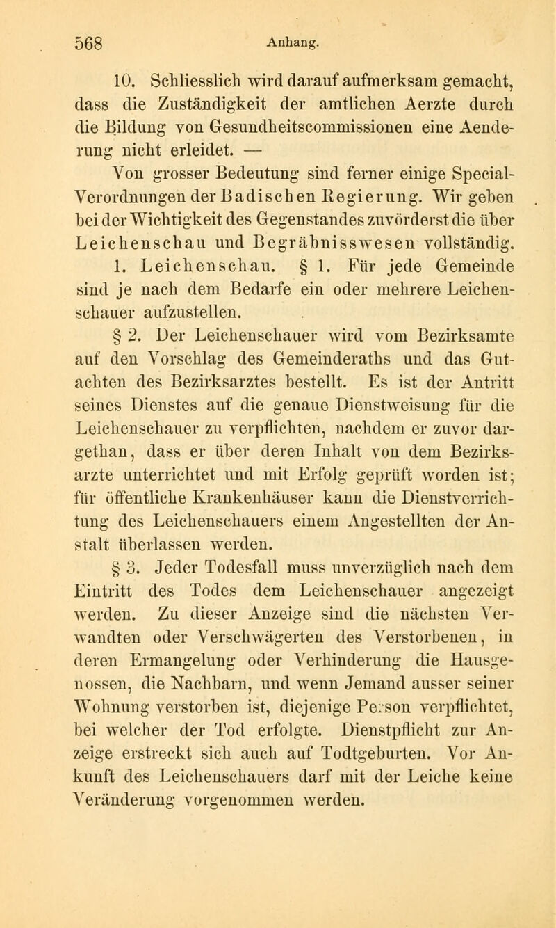 10. Schliesslich wird darauf aufmerksam gemacht, dass die Zuständigkeit der amtlichen Aerzte durch die Bildung von Gesundheitscommissionen eine Aende- rung nicht erleidet. — Von grosser Bedeutung sind ferner einige Special- Verordnungen der Badischen Eegierung. Wir gehen bei der Wichtigkeit des Gegenstandes zuvörderst die über Leichenschau und Begräbnisswesen vollständig. 1. Leichenschau. § 1. Für jede Gemeinde sind je nach dem Bedarfe ein oder mehrere Leichen- schauer aufzustellen. § 2. Der Leichenschauer wird vom Bezirksamte auf den Vorschlag des Gemeinderaths und das Gut- achten des Bezirksarztes bestellt. Es ist der Antritt seines Dienstes auf die genaue Dienstweisung für die Leichenschauer zu verpflichten, nachdem er zuvor dar- gethan, dass er über deren Inhalt von dem Bezirks- arzte unterrichtet und mit Erfolg geprüft worden ist; für öffentliche Krankenhäuser kann die Dienstverrich- tung des Leichenschauers einem Angestellten der An- stalt überlassen werden. § 3. Jeder Todesfall muss unverzüglich nach dem Eintritt des Todes dem Leichenschauer angezeigt werden. Zu dieser Anzeige sind die nächsten Ver- wandten oder Verschwägerten des Verstorbenen, in deren Ermangelung oder Verhinderung die Hausge- nossen, die Nachbarn, und wenn Jemand ausser seiner Wohnung verstorben ist, diejenige Person verpflichtet, bei welcher der Tod erfolgte. Dienstpflicht zur An- zeige erstreckt sich auch auf Todtgeburten. Vor An- kunft des Leichenschauers darf mit der Leiche keine Veränderung vorgenommen werden.