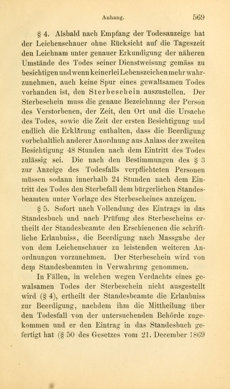 § 4. Alsbald nach Empfang der Todesanzeige hat der Leichenschauer ohne Rücksicht auf die Tageszeit den Leichnam unter genauer Erkundigung der näheren Umstände des Todes seiner Dienstweisung gemäss zu besichtigen und wenn keinerlei Lebenszeichen mehr wahr- zunehmen, auch keine Spur eines gewaltsamen Todes vorhanden ist, den Sterbeschein auszustellen. Der Sterbeschein niuss die genaue Bezeichnung der Person des Verstorbenen, der Zeit, den Ort und die Ursache des Todes, sowie die Zeit der ersten Besichtigung und endlich die Erklärung enthalten, dass die Beerdigung vorbehaltlich anderer Anordnung aus Anlass der zweiten Besichtigung 48 Stunden nach dem Eintritt des Todes zulässig sei. Die nach den Bestimmungen des § 3 zur Anzeige des Todesfalls verpflichteten Personen müssen sodann innerhalb 24 Stunden nach dem Ein- tritt des Todes den Sterbefall dem bürgerlichen Standes- beamten unter Vorlage des Sterbescheines anzeigen. § 5. Sofort nach Vollendung des Eintrags in das Standesbuch und nach Prüfung .des Sterbescheins er- theilt der Standesbeamte den Erschienenen die schrift- liche Erlaubniss, die Beerdigung nach Massgabe der von dem Leichenschauer zu leistenden weiteren An- ordnungen vorzunehmen. Der Sterbeschein wird von dem Standesbeamten in Verwahrung genommen. In Fällen, in welchen wegen Verdachts eines ge- walsamen Todes der Sterbeschein nicht ausgestellt wird (§ 4), ertheilt der Standesbeamte die Erlaubniss zur Beerdigung, nachdem ihm die Mittheilung über den Todesfall von der untersuchenden Behörde zuge- kommen und er den Eintrag in das Standesbuch ge- fertigt hat (§ 50 des Gesetzes vom 21. December 1869