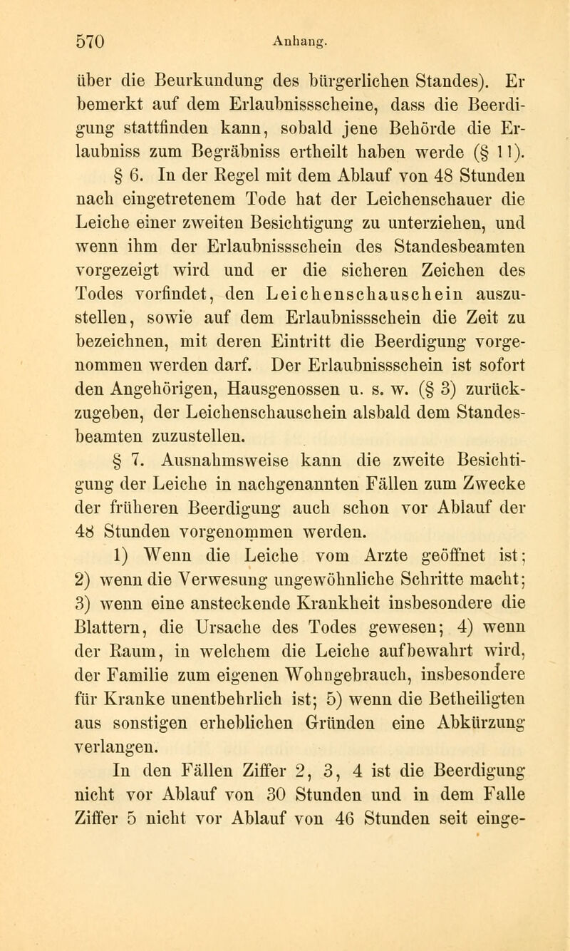 über die Beurkundung des bürgerlichen Standes). Er bemerkt auf dem Erlaubnissscheine, dass die Beerdi- gung stattfinden kann, sobald jene Behörde die Er- laubniss zum Begräbniss ertheilt haben werde (§ 11). § 6. In der Regel mit dem Ablauf von 48 Stunden nach eingetretenem Tode hat der Leichenschauer die Leiche einer zweiten Besichtigung zu unterziehen, und wenn ihm der Erlaubnissschein des Standesbeamten vorgezeigt wird und er die sicheren Zeichen des Todes vorfindet, den Leichenschauschein auszu- stellen, sowie auf dem Erlaubnissschein die Zeit zu bezeichnen, mit deren Eintritt die Beerdigung vorge- nommen werden darf. Der Erlaubnissschein ist sofort den Angehörigen, Hausgenossen u. s. w. (§ 3) zurück- zugeben, der Leichenschauschein alsbald dem Standes- beamten zuzustellen. § 7. Ausnahmsweise kann die zweite Besichti- gung der Leiche in nachgenannten Fällen zum Zwecke der früheren Beerdigung auch schon vor Ablauf der 48 Stunden vorgenommen werden. 1) Wenn die Leiche vom Arzte geöffnet ist; 2) wenn die Verwesung ungewöhnliche Schritte macht; 3) wenn eine ansteckende Krankheit insbesondere die Blattern, die Ursache des Todes gewesen; 4) wenn der Kaum, in welchem die Leiche aufbewahrt wird, der Familie zum eigenen Wohngebrauch, insbesondere für Kranke unentbehrlich ist; 5) wenn die Betheiligten aus sonstigen erheblichen Gründen eine Abkürzung verlangen. In den Fällen Ziffer 2, 3, 4 ist die Beerdigung nicht vor Ablauf von 30 Stunden und in dem Falle Ziffer 5 nicht vor Ablauf von 46 Stunden seit einge-