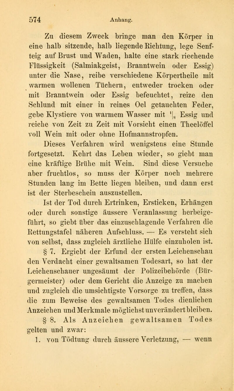 Zu diesem Zweck bringe man den Körper in eine halb sitzende, halb liegende Richtung, lege Senf- teig auf Brust und Waden, halte eine stark riechende Flüssigkeit (Salmiakgeist, Branntwein oder Essig) unter die Nase, reibe verschiedene Körpertheile mit warmen wollenen Tüchern, entweder trocken oder mit Branntwein oder Essig befeuchtet, reize den Schlund mit einer in reines Oel getauchten Feder, gebe Klystiere von warmem Wasser mit '|8 Essig und reiche von Zeit zu Zeit mit Vorsicht einen Theelöffel voll Wein mit oder ohne Hofmannstropfen. Dieses Verfahren wird wenigstens eine Stunde fortgesetzt. Kehrt das Leben wieder, so giebt man eine kräftige Brühe mit Wein. Sind diese Versuche aber fruchtlos, so muss der Körper noch mehrere Stunden lang im Bette liegen bleiben, und dann erst ist der Sterbeschein auszustellen. Ist der Tod durch Ertrinken, Ersticken, Erhängen oder durch sonstige äussere Veranlassung herbeige- führt, so giebt über das einzuschlagende Verfahren die Rettungstafel näheren Aufschluss. — Es versteht sich von selbst, dass zugleich ärztliche Hülfe einzuholen ist. § 7. Ergiebt der Erfund der ersten Leichenschau den Verdacht einer gewaltsamen Todesart, so hat der Leichenschauer ungesäumt der Polizeibehörde (Bür- germeister) oder dem Gericht die Anzeige zu machen und zugleich die umsichtigste Vorsorge zu treffen, dass die zum Beweise des gewaltsamen Todes dienlichen Anzeichen und Merkmale möglichst unverändert bleiben. § 8. Als Anzeichen gewaltsamen Todes gelten und zwar: 1. von Tödtung durch äussere Verletzung, — wenn