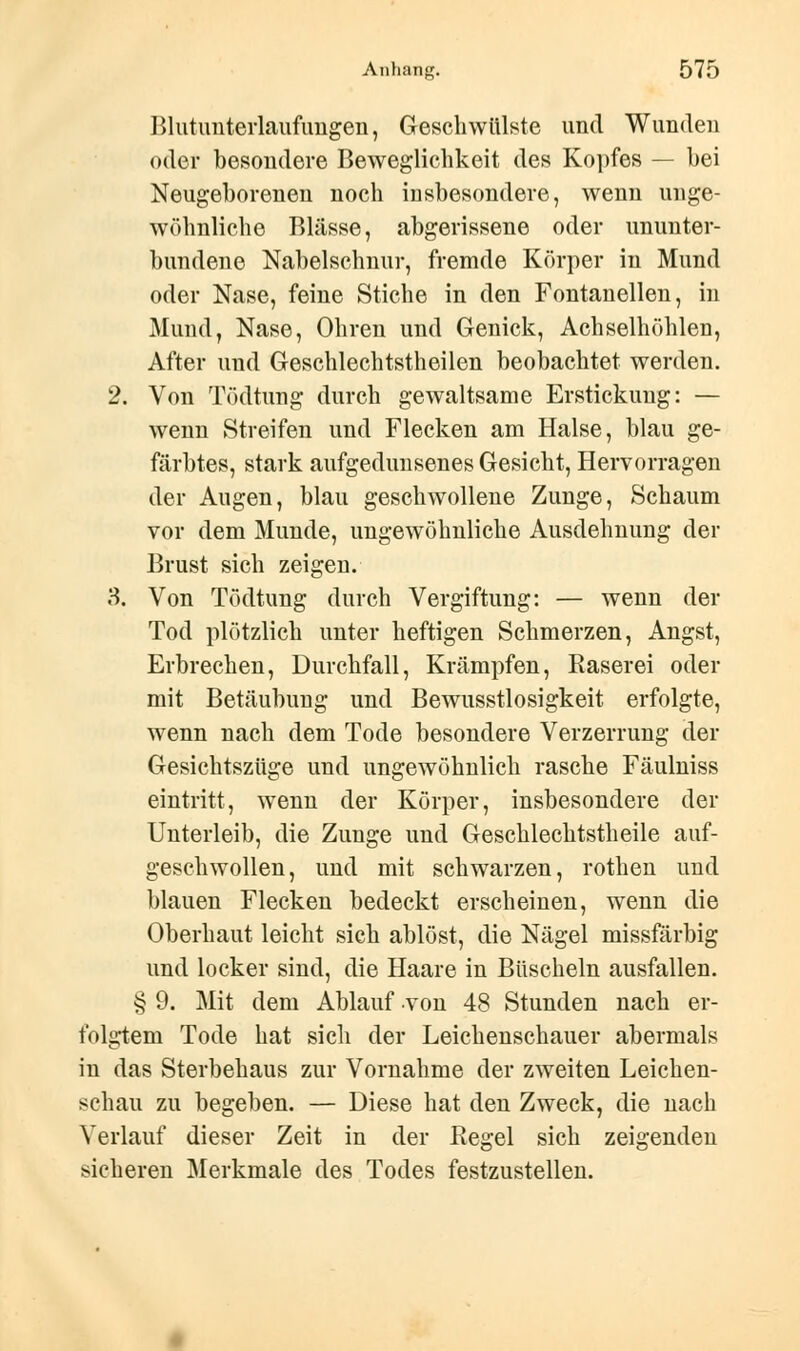 Blutunterlaufungen, Geschwülste und Wunden oder besondere Beweglichkeit des Kopfes — hei Neugeborenen noch insbesondere, wenn unge- wöhnliche Blässe, abgerissene oder ununter- hundene Nabelschnur, fremde Körper in Mund oder Nase, feine Stiche in den Fontanellen, in Mund, Nase, Ohren und Genick, Achselhöhlen, After und Geschlechtstheilen beobachtet werden. 2. Von Tödtung durch gewaltsame Erstickung: — wenn Streifen und Flecken am Halse, blau ge- färbtes, stark aufgedunsenes Gesicht, Hervorragen der Augen, blau geschwollene Zunge, Schaum vor dem Munde, ungewöhnliche Ausdehnung der Brust sich zeigen. 3. Von Tödtung durch Vergiftung: — wenn der Tod plötzlich unter heftigen Schmerzen, Angst, Erbrechen, Durchfall, Krämpfen, Käserei oder mit Betäubung und Bewusstlosigkeit erfolgte, wenn nach dem Tode besondere Verzerrung der Gesichtszüge und ungewöhnlich rasche Fäulniss eintritt, wenn der Körper, insbesondere der Unterleib, die Zunge und Geschlechtstheile auf- geschwollen, und mit schwarzen, rothen und blauen Flecken bedeckt erscheinen, wenn die Oberhaut leicht sich ablöst, die Nägel missfärbig und locker sind, die Haare in Büscheln ausfallen. § 9. Mit dem Ablauf von 48 Stunden nach er- folgtem Tode hat sich der Leichenschauer abermals in das Sterbehaus zur Vornahme der zweiten Leichen- schau zu begeben. — Diese hat den Zweck, die nach Verlauf dieser Zeit in der Kegel sich zeigenden sicheren Merkmale des Todes festzustellen.