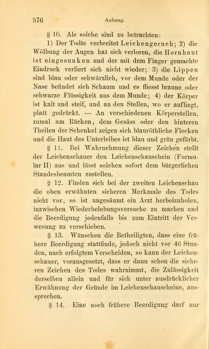 § 10. Als solche sind zu betrachten: 1) Der Todte verbreitet Leichengeruch; 2) die Wölbung der Augen hat sich verloren, die Hornhaut ist eingesunken und der mit dem Finger gemachte Eindruck verliert sich nicht wieder; 3) die Lippen sind blau oder schwärzlich, vor dem Munde oder der Nase befindet sich Schaum und es fliesst braune oder schwarze Flüssigkeit aus dem Munde; 4) der Körper ist kalt und steif, und an den Stellen, wo er aufliegt, platt gedrückt. — An verschiedenen Körperstellen, zumal am Rücken, dem Gesäss oder den hinteren Theilen der Schenkel zeigen sich blauröthliche Flecken und die Haut des Unterleibes ist blau und grün gefärbt. §11. Bei Wahrnehmung dieser Zeichen stellt der Leichenschauer den Leichenschauschein (Formu- lar II) aus und lässt solchen sofort dem bürgerlichen Standesbeamten zustellen. § 12. Finden sich bei der zweiten Leichenschau die oben erwähnten sicheren Merkmale des Todes nicht vor, so ist ungesäumt ein Arzt herbeizuholen, inzwischen Wiederbelebungsversuche zu machen und die Beerdigung jedenfalls bis zum Eintritt der Ver- wesung zu verschieben. § 13. Wünschen die Betheiligten, dass eine frü- here Beerdigung stattfinde, jedoch nicht vor 46 Stun- den, nach erfolgtem Verscheiden, so kann der Leichen- schauer, vorausgesetzt, dass er dann schon die siche- ren Zeichen des Todes wahrnimmt, die Zulässigkeit derselben allein und für sich unter ausdrücklicher Erwähnung der Gründe im Leichenschauscheine, aus- sprechen. § 14. Eine noch frühere Beerdigung darf nur