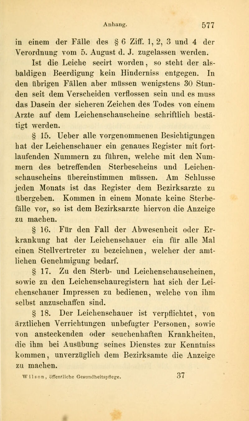 in einem der Fälle des § 6 Ziff. 1, 2, 3 und 4 der Verordnung vom 5. August d. J. zugelassen werden. Ist die Leiche secirt worden, so steht der als- baldigen Beerdigung kein Hinderniss entgegen. In den übrigen Fällen aber müssen wenigstens 30 Stun- den seit dem Verscheiden verflossen sein und es muss das Dasein der sicheren Zeichen des Todes von einem Arzte auf dem Leichenschauscheine schriftlich bestä- tigt werden. § 15. Ueber alle vorgenommenen Besichtigungen hat der Leichenschauer ein genaues Register mit fort- laufenden Nummern zu führen, welche mit den Num- mern des betreffenden Sterbescheins und Leichen- schauscheins tibereinstimmen müssen. Am Schlüsse jeden Monats ist das Register dem Bezirksarzte zu übergeben. Kommen in einem Monate keine Sterbe- fälle vor, so ist dem Bezirksarzte hiervon die Anzeige zu machen. § 16. Für den Fall der Abwesenheit oder Er- krankung hat der Leichenschauer ein für alle Mal einen Stellvertreter zu bezeichnen, welcher der amt- lichen Genehmigung bedarf. § 17. Zu den Sterb- und Leichenschauscheinen, sowie zu den Leichenschauregistern hat sich der Lei- chenschauer Impressen zu bedienen, welche von ihm selbst anzuschaffen sind. § 18. Der Leichenschauer ist verpflichtet, von ärztlichen Verrichtungen unbefugter Personen, sowie von ansteckenden oder seuchenhaften Krankheiten, die ihm bei Ausübung seines Dienstes zur Kenntnis* kommen, unverzüglich dem Bezirksamte die Anzeige zu machen. Wilson, öffentliche Gesundheitspflege. Ol