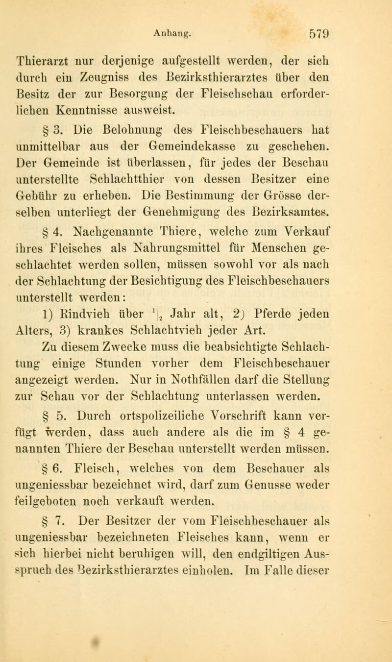 Thierarzt nur derjenige aufgestellt werden, der sich durch ein Zeugniss des Bezirksthierarztes über den Besitz der zur Besorgung der Fleischschau erforder- lichen Kenntnisse ausweist. § 3. Die Belohnung des Fleischbeschauers hat unmittelbar aus der Gemeindekasse zu geschehen. Der Gemeinde ist überlassen, für jedes der Beschau unterstellte Schlachtthier von dessen Besitzer eine Gebühr zu erheben. Die Bestimmung der Grösse der- selben unterliegt der Genehmigung des Bezirksamtes. § 4. Nachgenannte Thiere, welche zum Verkauf ihres Fleisches als Nahrungsmittel für Menschen ge- schlachtet werden sollen, müssen sowohl vor als nach der Schlachtung der Besichtigung des Fleischbeschauers unterstellt werden: 1) Rindvieh über *j2 Jahr alt, 2) Pferde jeden Alters, 3) krankes Schlachtvieh jeder Art. Zu diesem Zwecke muss die beabsichtigte Schlach- tung einige Stunden vorher dem Fleischbeschauer angezeigt werden. Nur in Nothfällen darf die Stellung zur Schau vor der Schlachtung unterlassen werden. § 5. Durch ortspolizeiliche Vorschrift kann ver- fügt werden, dass auch andere als die im § 4 ge- nannten Thiere der Beschau unterstellt werden müssen. § 6. Fleisch, welches von dem Beschauer als ungeniessbar bezeichnet wird, darf zum Genüsse weder feilgeboten noch verkauft werden. § 7. Der Besitzer der vom Fleischbeschauer als ungeniessbar bezeichneten Fleisches kann, wenn er sich hierbei nicht beruhigen will, den endgiltigen Aus- spruch des Bezirksthierarztes einholen. Im Falle dieser