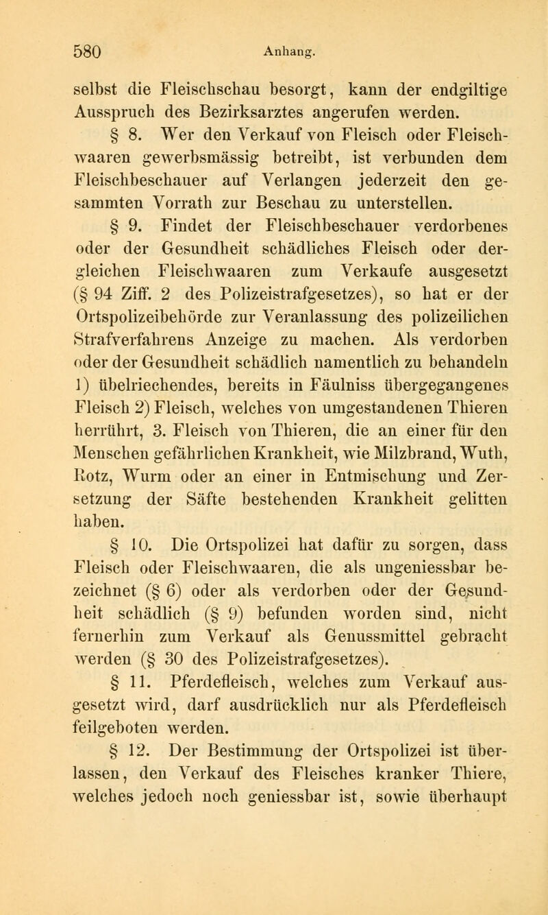 selbst die Fleischschau besorgt, kann der endgiltige Ausspruch des Bezirksarztes angerufen werden. § 8. Wer den Verkauf von Fleisch oder Fleiseh- waaren gewerbsmässig betreibt, ist verbunden dem Fleischbeschauer auf Verlangen jederzeit den ge- sammten Vorrath zur Beschau zu unterstellen. § 9. Findet der Fleischbeschauer verdorbenes oder der Gesundheit schädliches Fleisch oder der- gleichen Fleischwaaren zum Verkaufe ausgesetzt (§ 94 Ziff. 2 des Polizeistrafgesetzes), so hat er der Ortspolizeibehörde zur Veranlassung des polizeilichen Strafverfahrens Anzeige zu machen. Als verdorben oder der Gesundheit schädlich namentlich zu behandeln 1) übelriechendes, bereits in Fäulniss tibergegangenes Fleisch 2) Fleisch, welches von umgestandenen Thieren herrührt, 3. Fleisch von Thieren, die an einer für den Menschen gefährlichen Krankheit, wie Milzbrand, Wuth, Rotz, Wurm oder an einer in Entmischung und Zer- setzung der Säfte bestehenden Krankheit gelitten haben. § 10. Die Ortspolizei hat dafür zu sorgen, dass Fleisch oder Fleischwaaren, die als ungeniessbar be- zeichnet (§ 6) oder als verdorben oder der Gesund- heit schädlich (§ 9) befunden worden sind, nicht fernerhin zum Verkauf als Genussmittel gebracht werden (§ 30 des Polizeistrafgesetzes). § 11. Pferdefleisch, welches zum Verkauf aus- gesetzt wird, darf ausdrücklich nur als Pferdefleisch feilgeboten werden. § 12. Der Bestimmung der Ortspolizei ist tiber- lassen, den Verkauf des Fleisches kranker Thiere, welches jedoch noch geniessbar ist, sowie überhaupt