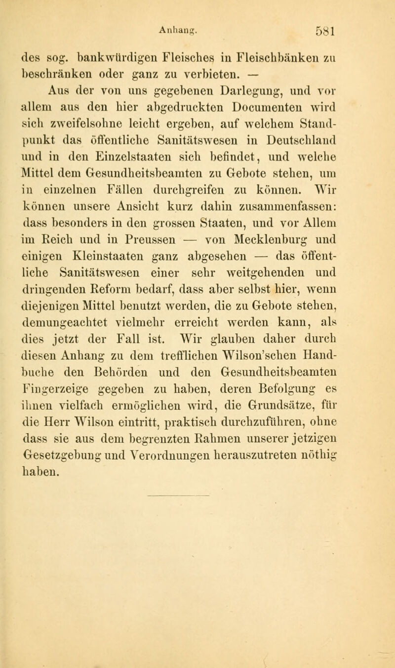 des sog. bankwürdigen Fleisches in Fleischbänken zu beschränken oder ganz zu verbieten. — Aus der von uns gegebenen Darlegung, und vor allem aus den hier abgedruckten Documenteu wird sich zweifelsohne leicht ergeben, auf welchem Stand- punkt das öffentliche Sanitätswesen in Deutschland und in den Einzelstaaten sich befindet, und welche Mittel dem Gesundheitsbeamten zu Gebote stehen, um in einzelnen Fällen durchgreifen zu können. Wir können unsere Ansicht kurz dahin zusammenfassen: dass besonders in den grossen Staaten, und vor Allem im Reich und in Preussen — von Mecklenburg und einigen Kleinstaaten ganz abgesehen — das öffent- liche Sanitätswesen einer sehr weitgehenden und dringenden Reform bedarf, dass aber selbst hier, wenn diejenigen Mittel benutzt werden, die zu Gebote stehen, demungeachtet vielmehr erreicht werden kann, als dies jetzt der Fall ist. Wir glauben daher durch diesen Anhang zu dem trefflichen Wilson'schen Hand- buche den Behörden und den Gesundheitsbeamten Fingerzeige gegeben zu haben, deren Befolgung es ihnen vielfach ermöglichen wird, die Grundsätze, für die Herr Wilson eintritt, praktisch durchzuführen, ohne dass sie aus dem begrenzten Rahmen unserer jetzigen Gesetzgebung und Verordnungen herauszutreten nöthig haben.