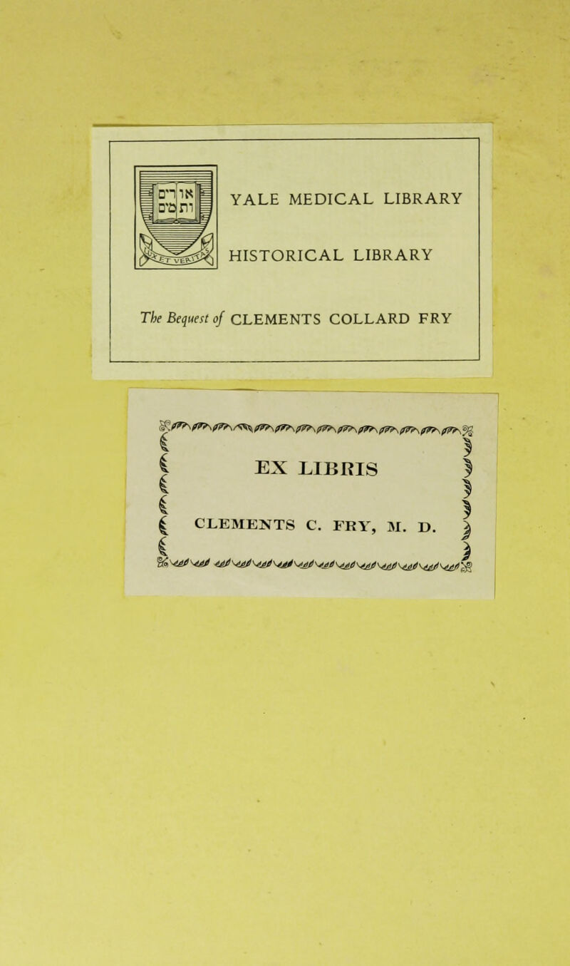 YALE MEDICAL LIBRARY HISTORICAL LIBRARY The Bequest of CLEMENTS COLLARD FRY X \ C EX LIBRIS ) S * I CLEMENTS C. FRY, M. D. \ * )