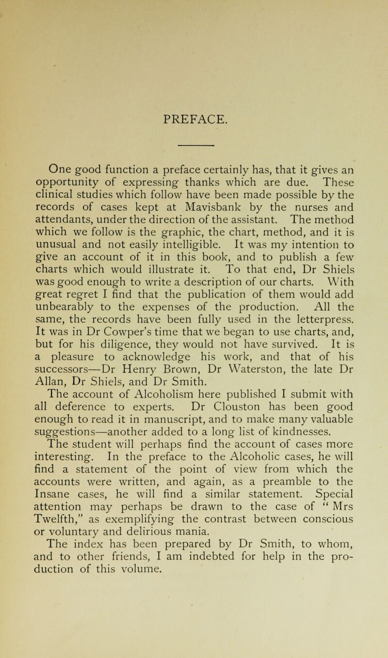 PREFACE. One good function a preface certainly has, that it gives an opportunity of expressing thanks which are due. These clinical studies which follow have been made possible by the records of cases kept at Mavisbank by the nurses and attendants, under the direction of the assistant. The method which we follow is the graphic, the chart, method, and it is unusual and not easily intelligible. It was my intention to give an account of it in this book, and to publish a few charts which would illustrate it. To that end, Dr Shiels was good enough to write a description of our charts. With great regret I find that the publication of them would add unbearably to the expenses of the production. All the same, the records have been fully used in the letterpress. It was in Dr Cowper's time that we began to use charts, and, but for his diligence, they would not have survived. It is a pleasure to acknowledge his work, and that of his successors—Dr Henry Brown, Dr Waterston, the late Dr Allan, Dr Shiels, and Dr Smith. The account of Alcoholism here published I submit with all deference to experts. Dr Clouston has been good enough to read it in manuscript, and to make many valuable suggestions—another added to a long list of kindnesses. The student will perhaps find the account of cases more interesting. In the preface to the Alcoholic cases, he will find a statement of the point of view from which the accounts were written, and again, as a preamble to the Insane cases, he will find a similar statement. Special attention may perhaps be drawn to the case of  Mrs Twelfth, as exemplifying the contrast between conscious or voluntary and delirious mania. The index has been prepared by Dr Smith, to whom, and to other friends, I am indebted for help in the pro- duction of this volume.