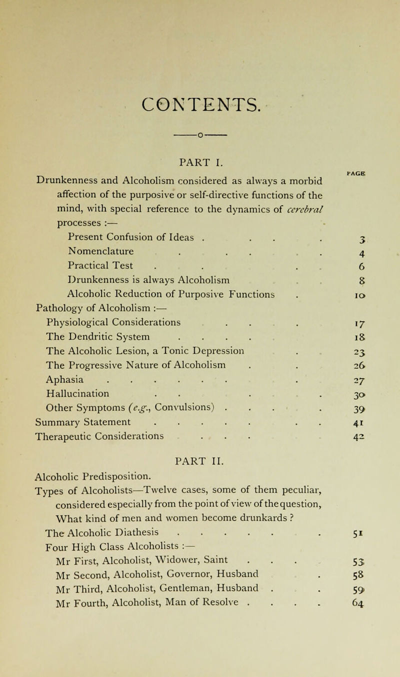 CONTENTS. PART I. Drunkenness and Alcoholism considered as always a morbid affection of the purposive or self-directive functions of the mind, with special reference to the dynamics of ccreb?-al processes :— Present Confusion of Ideas . . Nomenclature Practical Test Drunkenness is always Alcoholism Alcoholic Reduction of Purposive Functions Pathology of Alcoholism :— Physiological Considerations The Dendritic System .... The Alcoholic Lesion, a Tonic Depression The Progressive Nature of Alcoholism Aphasia Hallucination Other Symptoms (e.g., Convulsions) . Summary Statement Therapeutic Considerations PART II. Alcoholic Predisposition. Types of Alcoholists—Twelve cases, some of them peculiar, considered especially from the point of view of thequestion, What kind of men and women become drunkards ? The Alcoholic Diathesis Four High Class Alcoholists :— Mr First, Alcoholist, Widower, Saint ... Mr Second, Alcoholist, Governor, Husband Mr Third, Alcoholist, Gentleman, Husband . Mr Fourth, Alcoholist, Man of Resolve .... 3 4 6 8 io 17 18 =3 26 17 y> 39 4i 42 5* 53 5» 59 64.