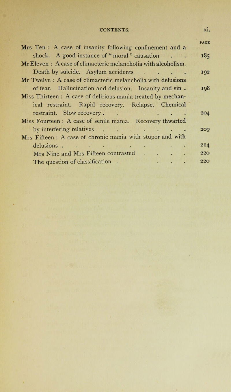 PAGE Mrs Ten : A case of insanity following confinement and a shock. A good instance of  moral causation . . 185 MrEleven : A case of climacteric melancholia with alcoholism. Death by suicide. Asylum accidents .... 192 Mr Twelve : A case of climacteric melancholia with delusions of fear. Hallucination and delusion. Insanity and sin . 198 Miss Thirteen : A case of delirious mania treated by mechan- ical restraint. Rapid recovery. Relapse. Chemical restraint. Slow recovery . . ... 204 Miss Fourteen : A case of senile mania. Recovery thwarted by interfering relatives ....... 209 Mrs Fifteen : A case of chronic mania with stupor and with delusions .... . .214 Mrs Nine and Mrs Fifteen contrasted . . . 220 The question of classification . ... 220