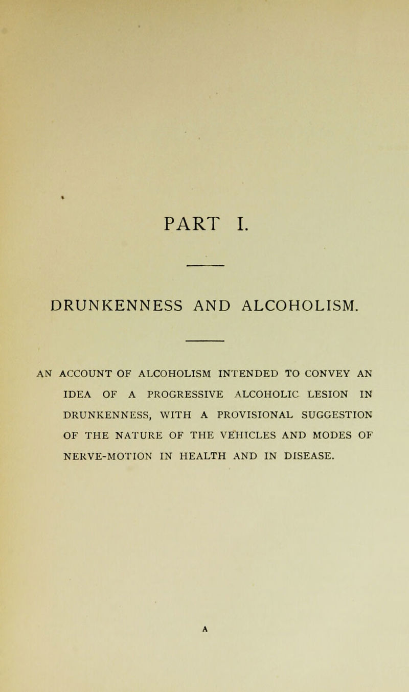 DRUNKENNESS AND ALCOHOLISM. AN ACCOUNT OF ALCOHOLISM INTENDED TO CONVEY AN IDEA OF A PROGRESSIVE ALCOHOLIC LESION IN DRUNKENNESS, WITH A PROVISIONAL SUGGESTION OF THE NATURE OF THE VEHICLES AND MODES OF NERVE-MOTION IN HEALTH AND IN DISEASE.