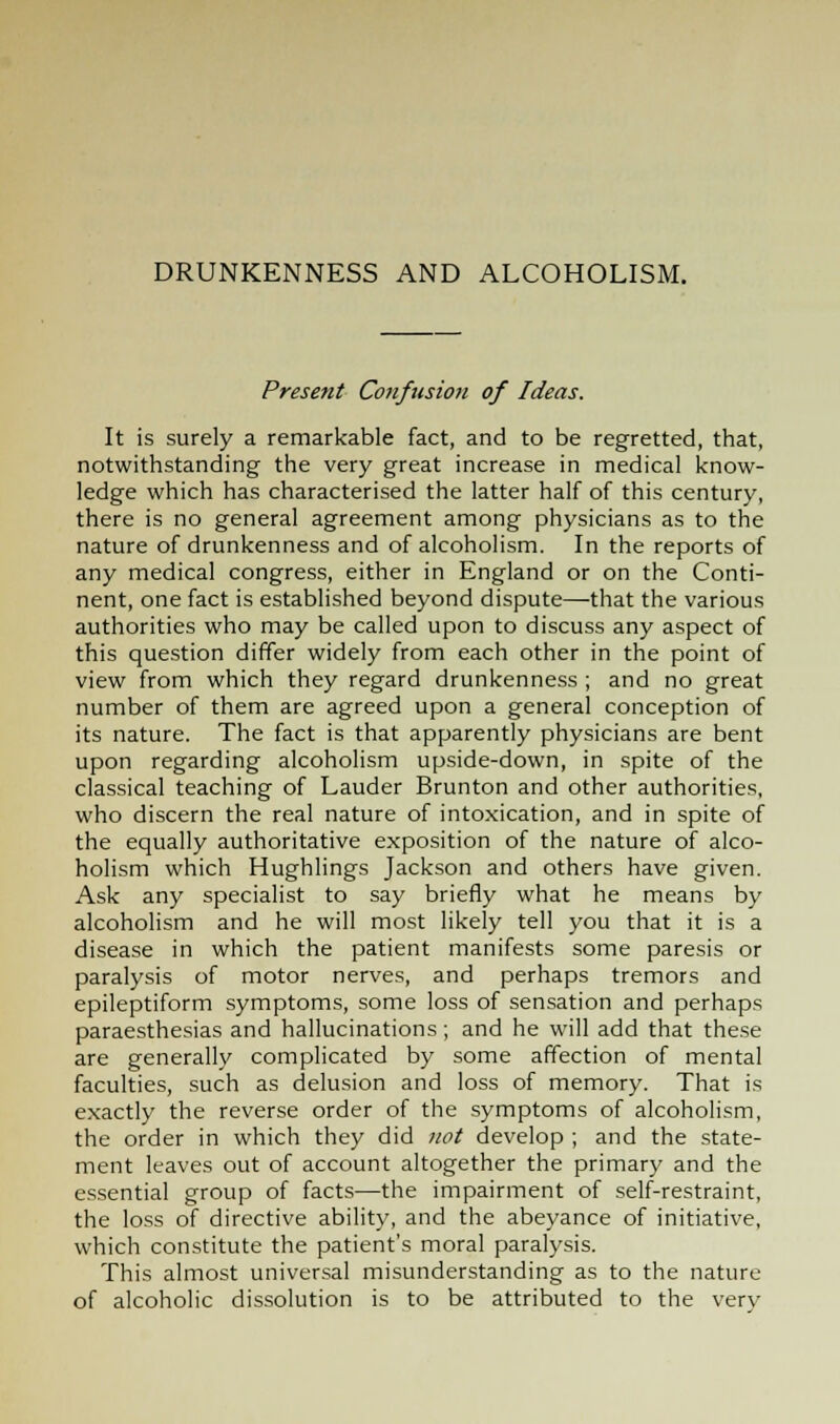 DRUNKENNESS AND ALCOHOLISM. Present Confusion of Ideas. It is surely a remarkable fact, and to be regretted, that, notwithstanding the very great increase in medical know- ledge which has characterised the latter half of this century, there is no general agreement among physicians as to the nature of drunkenness and of alcoholism. In the reports of any medical congress, either in England or on the Conti- nent, one fact is established beyond dispute—-that the various authorities who may be called upon to discuss any aspect of this question differ widely from each other in the point of view from which they regard drunkenness ; and no great number of them are agreed upon a general conception of its nature. The fact is that apparently physicians are bent upon regarding alcoholism upside-down, in spite of the classical teaching of Lauder Brunton and other authorities, who discern the real nature of intoxication, and in spite of the equally authoritative exposition of the nature of alco- holism which Hughlings Jackson and others have given. Ask any specialist to say briefly what he means by alcoholism and he will most likely tell you that it is a disease in which the patient manifests some paresis or paralysis of motor nerves, and perhaps tremors and epileptiform symptoms, some loss of sensation and perhaps paraesthesias and hallucinations; and he will add that these are generally complicated by some affection of mental faculties, such as delusion and loss of memory. That is exactly the reverse order of the symptoms of alcoholism, the order in which they did not develop ; and the state- ment leaves out of account altogether the primary and the essential group of facts—the impairment of self-restraint, the loss of directive ability, and the abeyance of initiative, which constitute the patient's moral paralysis. This almost universal misunderstanding as to the nature of alcoholic dissolution is to be attributed to the verv