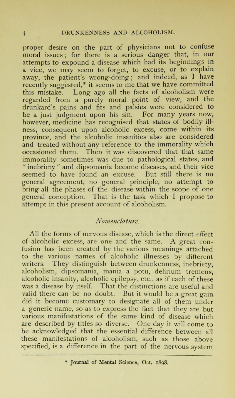 proper desire on the part of physicians not to confuse moral issues; for there is a serious danger that, in our attempts to expound a disease which had its beginnings in a vice, we may seem to forget, to excuse, or to explain away, the patient's wrong-doing; and indeed, as I have recently suggested,* it seems to me that we have committed this mistake. Long ago all the facts of alcoholism were regarded from a purely moral point of view, and the drunkard's pains and fits and palsies were considered to be a just judgment upon his sin. For many years now, however, medicine has recognised that states of bodily ill- ness, consequent upon alcoholic excess, come within its province, and the alcoholic insanities also are considered and treated without any reference to the immorality which occasioned them. Then it was discovered that that same immorality sometimes was due to pathological states, and inebriety'' and dipsomania became diseases, and their vice seemed to have found an excuse. But still there is no general agreement, no general principle, no attempt to bring all the phases of the disease within the scope of one general conception. That is the task which I propose to attempt in this present account of alcoholism. Nomenclature. All the forms of nervous disease, which is the direct effect of alcoholic excess, are one and the same. A great con- fusion has been created by the various meanings attached to the various names of alcoholic illnesses by different writers. They distinguish between drunkenness, inebriety, alcoholism, dipsomania, mania a potu, delirium tremens, alcoholic insanity, alcoholic epilepsy, etc., as if each of these was a disease by itself. That the distinctions are useful and valid there can be no doubt. But it would be a great gain did it become customary to designate all of them under a generic name, so as to express the fact that they are but various manifestations of the same kind of disease which are described by titles so diverse. One day it will come to be acknowledged that the essential difference between all these manifestations of alcoholism, such as those above specified, is a difference in the part of the nervous system * Journal of Mental Science, Oct. 1898.