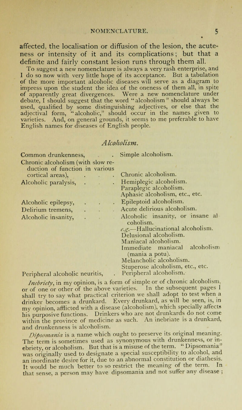 affected, the localisation or diffusion of the lesion, the acute- ness or intensity of it and its complications; but that a definite and fairly constant lesion runs through them all. To suggest a new nomenclature is always a very rash enterprise, and I do so now with very little hope of its acceptance. But a tabulation of the more important alcoholic diseases will serve as a diagram to impress upon the student the idea of the oneness of them all, in spite of apparently great divergences. Were a new nomenclature under debate, I should suggest that the word alcoholism should always be used, qualified by some distinguishing adjectives, or else that the adjectival form, alcoholic, should occur in the names given to varieties. And, on general grounds, it seems to me preferable to have English names for diseases of English people. Alcoholism. Common drunkenness, . Simple alcoholism. Chronic alcoholism (with slow re- duction of function in various cortical areas), . . Chronic alcoholism. Alcoholic paralysis, . . Hemiplegic alcoholism. Paraplegic alcoholism. Aphasic alcoholism, etc., etc. Alcoholic epilepsy, . . . Epileptoid alcoholism. Delirium tremens, . . Acute delirious alcoholism. Alcoholic insanity, . Alcoholic insanity, or insane al coholism. e.g.—Hallucinational alcoholism. Delusional alcoholism. Maniacal alcoholism. Immediate maniacal alcoholism (mania a potu). Melancholic alcoholism. Stuperose alcoholism, etc., etc. Peripheral alcoholic neuritis, . Peripheral alcoholism. Inebriety, in my opinion, is a form of simple or of chronic alcoholism, or of one'or other of the above varieties. In the subsequent pages 1 shall try to say what practical criterion we shall adopt to test when a drinker becomes a drunkard. Every drunkard, as will be seen, is, in my opinion, afflicted with a disease (alcoholism), which specially affects his purposive functions. Drinkers who are not drunkards do not come within the province of medicine as such. An inebriate is a drunkard, and drunkenness is alcoholism. Dipsomania is a name which ought to preserve its original meaning. The term is sometimes used as synonymous with drunkenness, or in- ebriety, or alcoholism. But that is a misuse of the term.  Dipsomania was originally used to designate a special susceptibility to alcohol, and an inordinate desire for it, due to an abnormal constitution or diathesis. It would be much better to so restrict the meaning of the term. In that sense, a person may have dipsomania and not suffer any disease ;