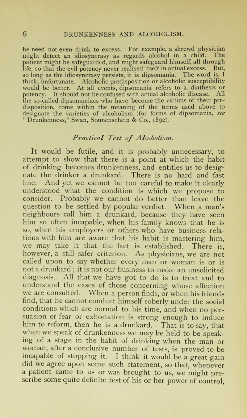 he need not even drink to excess. For example, a shrewd physician might detect an idiosyncrasy as regards alcohol in a child. The patient might be safeguarded, and might safeguard himself, all through life, so that the evil potency never realised itself in actual excess. But, so long as the idiosyncrasy persists, it is dipsomania. The word is, I think, unfortunate. Alcoholic predisposition or alcoholic susceptibility would be better. At all events, dipsomania refers to a diathesis or potency. It should not be confused with actual alcoholic disease. All the so-called dipsomaniacs who have become the victims of their pre- disposition, come within the meaning of the terms used above to designate the varieties of alcoholism (for forms of dipsomania, see  Drunkenness, Swan, Sonnenschein & Co., 1892). Practical Test of Alcoholism. It would be futile, and it is probably unnecessary, to attempt to show that there is a point at which the habit of drinking becomes drunkenness, and entitles us to desig- nate the drinker a drunkard. There is no hard and fast line. And yet we cannot be too careful to make it clearly understood what the condition is which we propose to consider. Probably we cannot do better than leave the question to be settled by popular verdict. When a man's neighbours call him a drunkard, because they have seen him so often incapable, when his family knows that he is so, when his employers or others who have business rela- tions with him are aware that his habit is mastering him, we may take it that the fact is established. There is, however, a still safer criterion. As physicians, we are not called upon to say whether every man or woman is or is not a drunkard ; it is not our business to make an unsolicited diagnosis. All that we have got to do is to treat and to understand the cases of those concerning whose affection we are consulted. When a person finds, or when his friends find, that he cannot conduct himself soberly under the social conditions which are normal to his time, and when no per- suasion or fear or exhortation is strong enough to induce him to reform, then he is a drunkard. That is to say, that when we speak of drunkenness we may be held to be speak- ing of a stage in the habit of drinking when the man or woman, after a conclusive number of tests, is proved to be incapable of stopping it. I think it would be a great gain did we agree upon some such statement, so that, whenever a patient came to us or was brought to us, we might pre- scribe some quite definite test of his or her power of control,