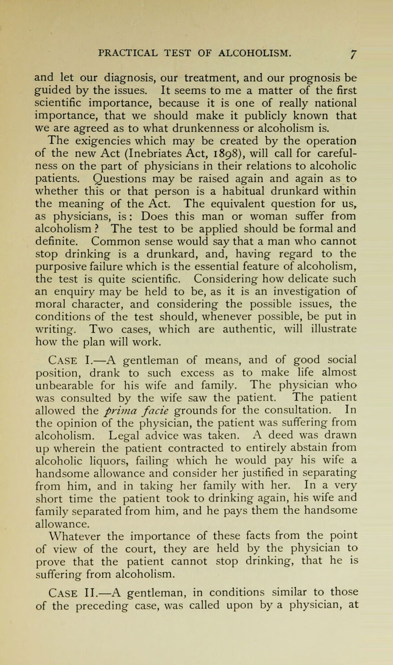 PRACTICAL TEST OF ALCOHOLISM. J and let our diagnosis, our treatment, and our prognosis be guided by the issues. It seems to me a matter of the first scientific importance, because it is one of really national importance, that we should make it publicly known that we are agreed as to what drunkenness or alcoholism is. The exigencies which may be created by the operation of the new Act (Inebriates Act, 1898), will call for careful- ness on the part of physicians in their relations to alcoholic patients. Questions may be raised again and again as to whether this or that person is a habitual drunkard within the meaning of the Act. The equivalent question for us, as physicians, is: Does this man or woman suffer from alcoholism ? The test to be applied should be formal and definite. Common sense would say that a man who cannot stop drinking is a drunkard, and, having regard to the purposive failure which is the essential feature of alcoholism, the test is quite scientific. Considering how delicate such an enquiry may be held to be, as it is an investigation of moral character, and considering the possible issues, the conditions of the test should, whenever possible, be put in writing. Two cases, which are authentic, will illustrate how the plan will work. Case I.—A gentleman of means, and of good social position, drank to such excess as to make life almost unbearable for his wife and family. The physician who was consulted by the wife saw the patient. The patient allowed the prima facie grounds for the consultation. In the opinion of the physician, the patient was suffering from alcoholism. Legal advice was taken. A deed was drawn up wherein the patient contracted to entirely abstain from alcoholic liquors, failing which he would pay his wife a handsome allowance and consider her justified in separating from him, and in taking her family with her. In a very short time the patient took to drinking again, his wife and family separated from him, and he pays them the handsome allowance. Whatever the importance of these facts from the point of view of the court, they are held by the physician to prove that the patient cannot stop drinking, that he is suffering from alcoholism. Case II.—A gentleman, in conditions similar to those of the preceding case, was called upon by a physician, at