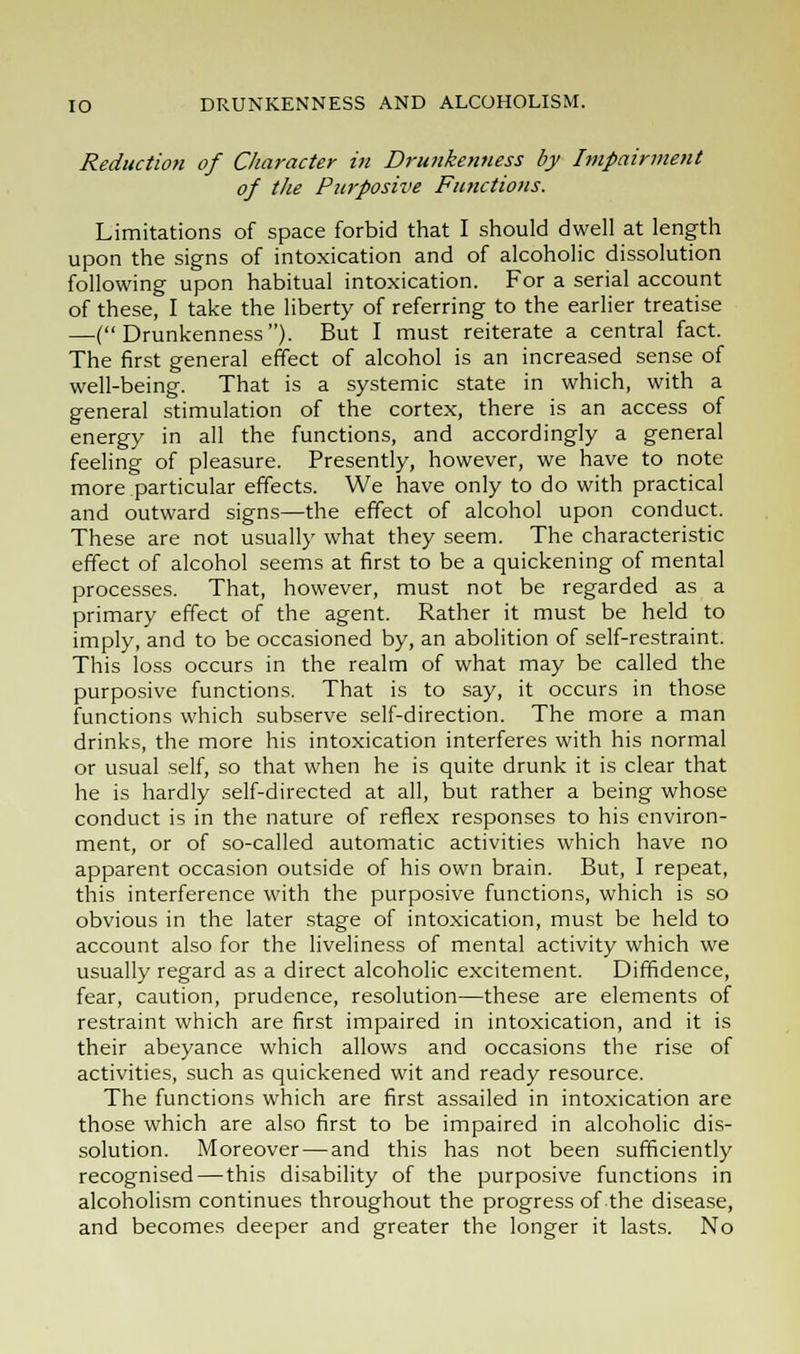 Reduction of Character in Drunkenness by Impairment of the Purposive Functions. Limitations of space forbid that I should dwell at length upon the signs of intoxication and of alcoholic dissolution following upon habitual intoxication. For a serial account of these, I take the liberty of referring to the earlier treatise —(Drunkenness). But I must reiterate a central fact. The first general effect of alcohol is an increased sense of well-being. That is a systemic state in which, with a general stimulation of the cortex, there is an access of energy in all the functions, and accordingly a general feeling of pleasure. Presently, however, we have to note more particular effects. We have only to do with practical and outward signs—the effect of alcohol upon conduct. These are not usually what they seem. The characteristic effect of alcohol seems at first to be a quickening of mental processes. That, however, must not be regarded as a primary effect of the agent. Rather it must be held to imply, and to be occasioned by, an abolition of self-restraint. This loss occurs in the realm of what may be called the purposive functions. That is to say, it occurs in those functions which subserve self-direction. The more a man drinks, the more his intoxication interferes with his normal or usual self, so that when he is quite drunk it is clear that he is hardly self-directed at all, but rather a being whose conduct is in the nature of reflex responses to his environ- ment, or of so-called automatic activities which have no apparent occasion outside of his own brain. But, I repeat, this interference with the purposive functions, which is so obvious in the later stage of intoxication, must be held to account also for the liveliness of mental activity which we usually regard as a direct alcoholic excitement. Diffidence, fear, caution, prudence, resolution—these are elements of restraint which are first impaired in intoxication, and it is their abeyance which allows and occasions the rise of activities, such as quickened wit and ready resource. The functions which are first assailed in intoxication are those which are also first to be impaired in alcoholic dis- solution. Moreover — and this has not been sufficiently recognised — this disability of the purposive functions in alcoholism continues throughout the progress of the disease, and becomes deeper and greater the longer it lasts. No