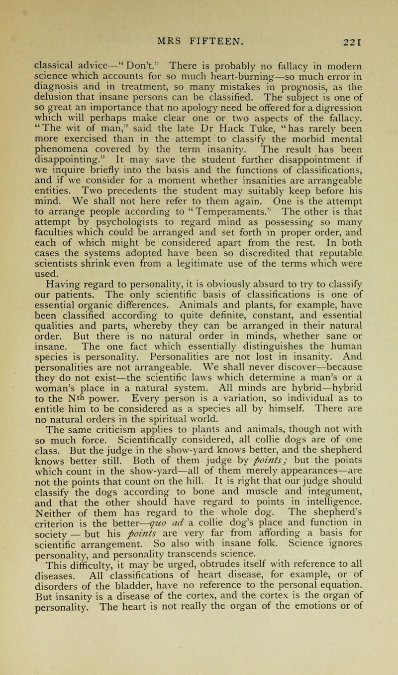 classical advice— Don't. There is probably no fallacy in modern science which accounts for so much heart-burning—so much error in diagnosis and in treatment, so many mistakes in prognosis, as the delusion that insane persons can be classified. The subject is one of so great an importance that no apology need be offered for a digression which will perhaps make clear one or two aspects of the fallacy. The wit of man, said the late Dr Hack Tuke, has rarely been more exercised than in the attempt to classify the morbid mental phenomena covered by the term insanity. The result has been disappointing. It may save the student further disappointment if we inquire briefly into the basis and the functions of classifications, and if we consider for a moment whether insanities are arrangeable entities. Two precedents the student may suitably keep before his mind. We shall not here refer to them again. One is the attempt to arrange people according to Temperaments.'' The other is that attempt by psychologists to regard mind as possessing so many faculties which could be arranged and set forth in proper order, and each of which might be considered apart from the rest. In both cases the systems adopted have been so discredited that reputable scientists shrink even from a legitimate use of the terms which were used. Having regard to personality, it is obviously absurd to try to classify our patients. The only scientific basis of classifications is one of essential organic differences. Animals and plants, for example, have been classified according to quite definite, constant, and essential qualities and parts, whereby they can be arranged in their natural order. But there is no natural order in minds, whether sane or insane. The one fact which essentially distinguishes the human species is personality. Personalities are not lost in insanity. And personalities are not arrangeable. We shall never discover—because they do not exist—the scientific laws which determine a man's or a woman's place in a natural system. All minds are hybrid—hybrid to the Nth power. Every person is a variation, so individual as to entitle him to be considered as a species all by himself. There are no natural orders in the spiritual world. The same criticism applies to plants and animals, though not with so much force. Scientifically considered, all collie dogs are of one class. But the judge in the show-yard knows better, and the shepherd knows better still. Both of them judge by points; but the points which count in the show-yard—all of them merely appearances—are not the points that count on the hill. It is right that our judge should classify the dogs according to bone and muscle and integument, and that the other should have regard to points in intelligence. Neither of them has regard to the whole dog. The shepherd's criterion is the better—quo ad a collie dog's place and function in society — but his points are very far from affording a basis for scientific arrangement. So also with insane folk. Science ignores personality, and personality transcends science. This difficulty, it may be urged, obtrudes itself with reference to all diseases. All classifications of heart disease, for example, or of disorders of the bladder, have no reference to the personal equation. But insanity is a disease of the cortex, and the cortex is the organ of personality. The heart is not really the organ of the emotions or of