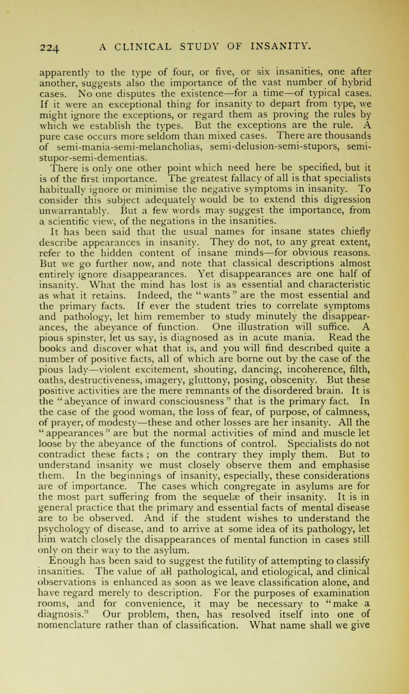 apparently to the type of four, or five, or six insanities, one after another, suggests also the importance of the vast number of hybrid cases. No one disputes the existence—for a time—of typical cases. If it were an exceptional thing for insanity to depart from type, we might ignore the exceptions, or regard them as proving the rules by which we establish the types. But the exceptions are the rule. A pure case occurs more seldom than mixed cases. There are thousands of semi-mania-semi-melancholias, semi-delusion-semi-stupors, semi- stupor-semi-dementias. There is only one other point which need here be specified, but it is of the first importance. The greatest fallacy of all is that specialists habitually ignore or minimise the negative symptoms in insanity. To consider this subject adequately would be to extend this digression unwarrantably. But a few words may suggest the importance, from a scientific view, of the negations in the insanities. It has been said that the usual names for insane states chiefly describe appearances in insanity. They do not, to any great extent, refer to the hidden content of insane minds—for obvious reasons. But we go further now, and note that classical descriptions almost entirely ignore disappearances. Yet disappearances are one half of insanity. What the mind has lost is as essential and characteristic as what it retains. Indeed, the wants are the most essential and the primary facts. If ever the student tries to correlate symptoms and pathology, let him remember to study minutely the disappear- ances, the abeyance of function. One illustration will suffice. A pious spinster, let us say, is diagnosed as in acute mania. Read the books and discover what that is, and you will find described quite a number of positive facts, all of which are borne out by the case of the pious lady—violent excitement, shouting, dancing, incoherence, filth, oaths, destructiveness, imagery, gluttony, posing, obscenity. But these positive activities are the mere remnants of the disordered brain. It is the abeyance of inward consciousness that is the primary fact. In the case of the good woman, the loss of fear, of purpose, of calmness, of prayer, of modesty—these and other losses are her insanity. All the  appearances  are but the normal activities of mind and muscle let loose by the abeyance of the functions of control. Specialists do not contradict these facts ; on the contrary they imply them. But to understand insanity we must closely observe them and emphasise them. In the beginnings of insanity, especially, these considerations are of importance. The cases which congregate in asylums are for the most part suffering from the sequelae of their insanity. It is in general practice that the primary and essential facts of mental disease are to be observed. And if the student wishes to understand the psychology of disease, and to arrive at some idea of its pathology, let him watch closely the disappearances of mental function in cases still only on their way to the asylum. Enough has been said to suggest the futility of attempting to classify insanities. The value of all pathological, and etiological, and clinical observations is enhanced as soon as we leave classification alone, and have regard merely to description. For the purposes of examination rooms, and for convenience, it may be necessary to make a diagnosis. Our problem, then, has resolved itself into one of nomenclature rather than of classification. What name shall we give