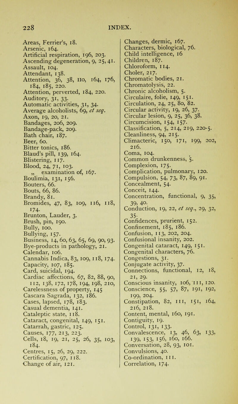 Areas, Ferrier's, 18. Arsenic, 164. Artificial respiration, 196, 203. Ascending degeneration, 9, 25, 41. Assault, 104. Attendant, 138. Attention, 36, 38, 110, 164, 176, 184, 185, 220. Attention, perverted, 184, 220. Auditory, 31, 33. Automatic activities, 31, 34. Average alcoholists, 69, et seq. Axon, 19, 20, 21. Bandages, 206, 209. Bandage-pack, 209. Bath chair, 187. Beer, 60. Bitter tonics, 186. Blaud's pill, 139, 164. Blistering, 117. Blood, 24, 71, 103. „ examination of, 167. Boulimia, 131, 156. Bouters, 66. Bouts, 66, 86. Brandy, 81. Bromides, 47, 83, 109, 116, 118, 174- Brunton, Lauder, 3. Brush, pin, 190. Bully, 100. Bullying, 157. Business, 14, 60, 63, 65, 69, 90, 93. Bye-products in pathology, 21. Calendar, 106. Cannabis Indica, 83, 109, 118, 174. Capacity, 107, 185. Card, suicidal, 194. Cardiac affections, 67, 82, 88, 90, 112, 138, 172, 178, 194, 198, 210, Carelessness of property, 145 Cascara Sagrada, 132, 186. Cases, lapsed, 178, 183. Casual dementia, 141. Cataleptic state, 118. Cataract, congenital, 149, 151. Catarrah, gastric, 125. Causes, 177, 213, 223. Cells, 18, 19, 21, 25, 26, 35, 103, 184. Centres, 15, 26, 29, 222. Certification, 97, 118. Change of air, 121. Changes, dermic, 167. Characters, biological, 76. Child intelligence, 16 Children, 187. Chloroform, 114. Choler, 217. Chromatic bodies, 21. Chromatolysis, 22. Chronic alcoholism, 5. Circulaire, folie, 149, 151. Circulation, 24, 25, 80, 82. Circular activity, 19, 26, 37. Circular lesion, 9, 25, 36, 38. Circumcision, 154, 157. Classification, 5, 214, 219, 220-5. Cleanliness, 94, 215. Climacteric, 150, 171, 199, 202, 216. Coma, 104. Common drunkenness, 5. Complexion, 175. Complication, pulmonary, 120. Compulsion, 54, 73, 87, 89, 91. Concealment, 54. Conceit, 144. Concentration, functional, 9, 35, 39, 4°- Conduction, 19, 22, et seq., 29, 32, 35- Confidences, prurient, 152. Confinement, 185, 186. Confusion, 113, 202, 204. Confusional insanity, 202. Congenital cataract, 149, 151. Congenital characters, 76. Congestions, 31. Conjugate activity, 37. Connections, functional, 12, 18, 21, 29. Conscious insanity, 106, ill, 120. Conscience, 55, 57, 87, 191, '9^, 199, 204. Constipation, 82, ill, 151, 164, 216, 218. Content, mental, 160, 191. Contiguity, 19. Control, 131, 133. Convalescence, 13, 46, 63, 133, 139, 153, '56, 160, 166. Conversation, 28, 93, 101. Convulsions, 40. Co-ordination, III. Correlation, 174.