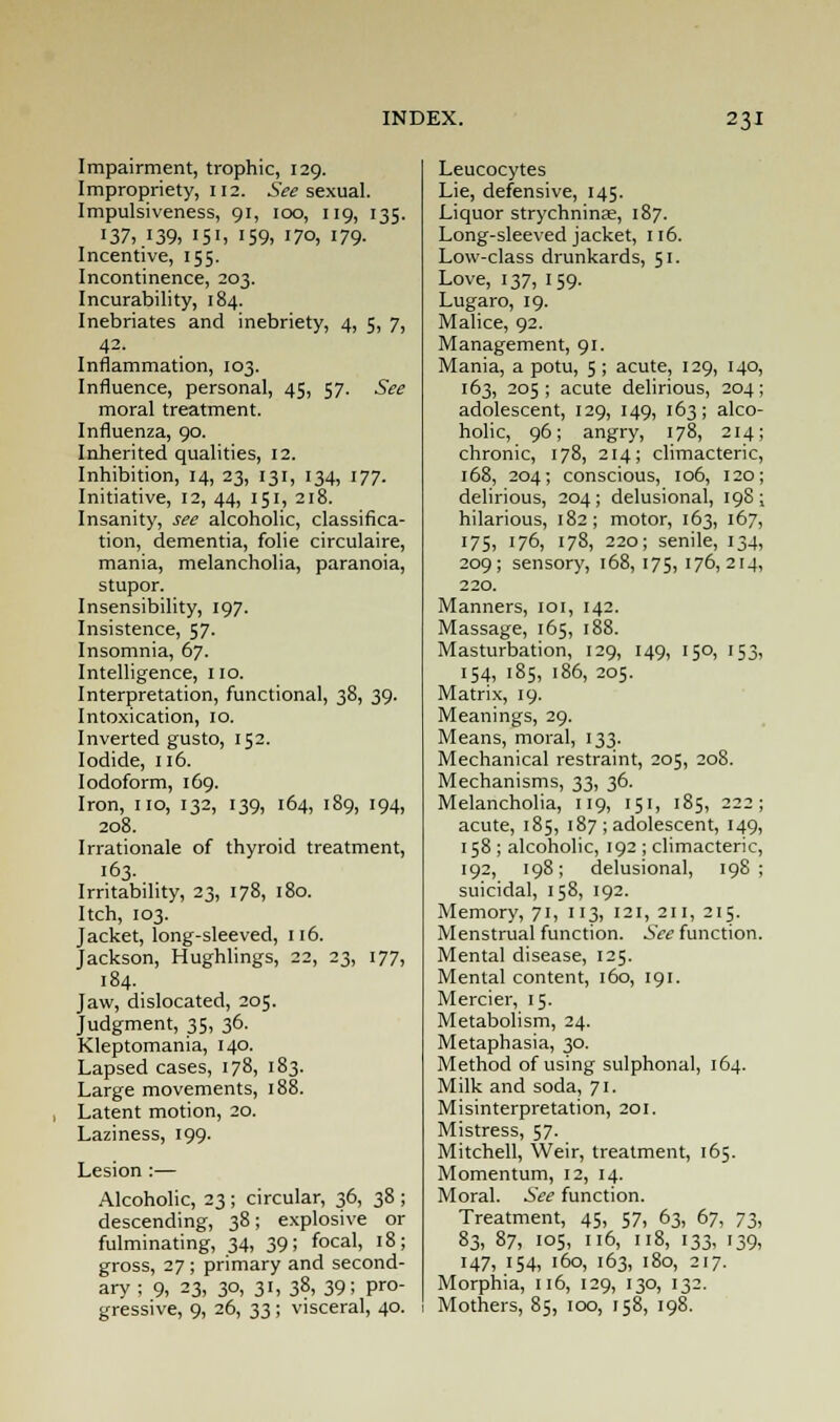 Impairment, trophic, 129. Impropriety, 112. See sexual. Impulsiveness, 91, 100, 119, 135. 137, .139, 151, 159, 170, 179- Incentive, 155. Incontinence, 203. Incurability, 184. Inebriates and inebriety, 4, 5, 7, Inflammation, 103. Influence, personal, 45, 57. See moral treatment. Influenza, 90. Inherited qualities, 12. Inhibition, 14, 23, 131, 134, 177. Initiative, 12, 44, 151, 218. Insanity, see alcoholic, classifica- tion, dementia, folie circulaire, mania, melancholia, paranoia, stupor. Insensibility, 197. Insistence, 57. Insomnia, 67. Intelligence, 110. Interpretation, functional, 38, 39. Intoxication, 10. Inverted gusto, 152. Iodide, 116. Iodoform, 169. Iron, no, 132, 139, 164, 189, 194, 208. Irrationale of thyroid treatment, 163. Irritability, 23, 178, 180. Itch, 103. Jacket, long-sleeved, 116. Jackson, Hughlings, 22, 23, 177, 184. Jaw, dislocated, 205. Judgment, 35, 36. Kleptomania, 140. Lapsed cases, 178, 183. Large movements, 188. Latent motion, 20. Laziness, 199. Lesion :— Alcoholic, 23 ; circular, 36, 38 ; descending, 38; explosive or fulminating, 34, 39; focal, 18; gross, 27 ; primary and second- ary ; 9, 23, 30, 31, 38,39; pro- gressive, 9, 26, 33 ; visceral, 40. Leucocytes Lie, defensive, 145. Liquor strychninae, 187. Long-sleeved jacket, 116. Low-class drunkards, 51. Love, 137, 159. Lugaro, 19. Malice, 92. Management, 91. Mania, a potu, 5; acute, 129, 140, 163, 205 ; acute delirious, 204; adolescent, 129, 149, 163; alco- holic, 96; angry, 178, 214; chronic, 178, 214; climacteric, 168, 204; conscious, 106, 120; delirious, 204; delusional, 198; hilarious, 182; motor, 163, 167, 175, 176, 178, 220; senile, 134, 209; sensory, 168,175,176,214, 220. Manners, 101, 142. Massage, 165, 188. Masturbation, 129, 149, 150, 153, 154, 185, 186, 205. Matrix, 19. Meanings, 29. Means, moral, 133. Mechanical restraint, 205, 208. Mechanisms, 23t 3°- Melancholia, 119, 151, 185, 222; acute, 185, 187 ; adolescent, 149, 158 ; alcoholic, 192 ; climacteric, 192, 198; delusional, 198; suicidal, 158, 192. Memory, 71, 113, 121, 211, 215. Menstrual function. See function. Mental disease, 125. Mental content, 160, 191. Mercier, 15. Metabolism, 24. Metaphasia, 30. Method of using sulphonal, 164. Milk and soda, 71. Misinterpretation, 201. Mistress, 57. Mitchell, Weir, treatment, 165. Momentum, 12, 14. Moral. See function. Treatment, 45, 57, 63, 67, 73, 83, 87, 105, 116, 118, 133, 139, 147, 154, 160, 163, 180, 217. Morphia, 116, 129, 130, 132. Mothers, 85, 100, 158, 198.