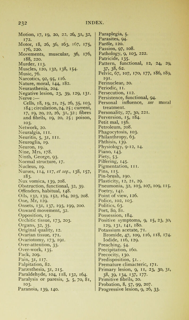 Motion, 17, 19, 20, 22, 26, 31, 32, 172. Motor, 18, 26, 36, 163, 167, 175, 176, 220. Movements, muscular, 36, 176, 188, 220. Murder, 113. Muscles, 120, 132, 138, 154. Music, 76. Narcotics, 92, 95, 116. Nature, moral, 144, 182. Neurasthenia, 204. Negative lesion, 23, 39, 129, 131. Nerve :— Cells, 18, 19, 21, 25, 26, 35, 103, 184; circulation, 24, 25 ; current, 17, 19, 20, 22, 26, 31,32; fibres and fibrils, 19, 20, 25 ; poison, 103. Network, 20. Neuralgia, III. Neuritis, 5, 31, 111. Neuroglia, 19. Neuron, 19. Nine, Mrs, 178. Ninth, George, 93. Normal structure, 17. Nucleus, 19. Nurses, 114, 117, et seg., 138, 157, 183. Nux vomica, 139, 208. Obstruction, functional, 32, 39. Offenders, habitual, 148. Oils, 132, 139, 152, 164, 203, 208. One, Mr, 129. Onsets, 131, 137, 193, 199, 200. Onward movement, 32. Opposition, 15. Orchitic tissue, 173, 203. Organs, 32, 35. Original quality, 12. Ovarian tissue, 171. Ovariotomy, 173, 191. Over-attention, 33. Over-work, 135. Pack, 209. Pain, 31, 117. Palpitation, 82. Paresthesia, 31, 215. Paraldehyde, 104, 118, 132, 164. Paralysis or paresis, 3, 5, 70, 81, 103. Paranoia, 139, 140. Paraplegia, 5. Parasites, 94. ParOle, 120. Passion, 97, 108. Pathology, 9, 103, 222. Patricide, 135. Pattern, functional, 12, 24, 29, 37, 38, 62. Pelvic, 67, 107, 170, 177, 186, 189, 191. Perinuclear, 20. Periodic, 11. Persecution, 112. Persistence, functional, 94. Personal influence, see moral treatment. Personality, 27, 30, 221. Perversion, 15, 184. Petit mal, 156. Petroleum, 208. Phagocytosis, 103. Philanthropy, 63. Phthisis, 139. Physiology, 9-12, 14. Piano, 143. Piety, 53. Pilfering, 145. Pigmentation, III. Pins, 115. Pin-brush, 190. Plasticity, 12, 21, 29. Pneumonia, 32, 103, 107, 109, 115. Poetry, 142. Point of view, 126. Police, 102, 103. Politics, 63. Port, 80, 81. Possession, 184. Positive symptoms, 9, 15, 23, 30, 129, 131, 141, 180. Potassium acetate, 71. Bromide, 47, 109, 116, 118, 174. Iodide, 116, 129. Preaching, 54. Precipitation, 160. Precocity, 130. Predisposition, 51. Premature climacteric, 171. Primary lesion, 9, 11, 23, 30, 31, 38,, 39. 134,. 137, 177- Primitive fibrils, 20. Probation, 8, 57, 99, 207. Progressive lesion, 9, 26, 33.