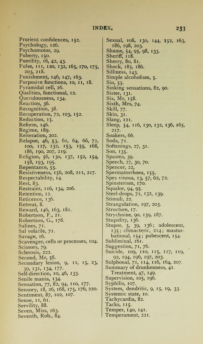 Prurient confidences, 152. Psychology, 126. Psychomotor, 29. Puberty, 150. Puerility, 16, 42, 43. Pulse, in, 120, 132, 165, 170, 175, 203, 218. Punishment, 146, 147, 163. Purposive functions, 10, 11, 18. Pyramidal cell, 26. Qualities, functional, 12. Querulousness, 134. Reaction, 36. Recognition, 38. Recuperation, 72, 103, 152. Reduction, 15. Reform, 146. Regime, 189. Reiteration, 202. Relapse, 46, 53, 61, 64, 66, 72, 100, 117, 132, 153, 155, 168, 186, 190, 207, 219. Religion, 56, 130, 137, 152, 154, 158, i93> 195- Repentance, 55. Resistiveness, 156, 208, 211, 217. Respectability, 14. Rest, 83. Restraint, 116, 134, 206. Retention, 12. Reticence, 136. Retreat, 8. Reward, 146, 163, 181. Robertson, F., 21. Robertson, G., 178. Salines, 71. Sal volatile, 71. Savage, 16. Scavenger, cells or processes, 104. Scissors, 79. Sclerosis, 222. Second, Mr, 58. Secondary lesion, 9, 11, 15, 23, 30, 131, 134, 177- Self-direction, 10, 46, 133. Senile mania, 134. Sensation, 77, 82, 94, no, 177. Sensory, 18, 26, 168, 175, 176, 220. Sentiment, 87, 102, 107. Sense, II, 61. Servility, 88. Seven, Miss, 163. Seventh, Rob., 84. Sexual, 108, 130, 144, 152, 163, 186, 198, 203. Shame, 54, 95> 98, 133- Sheriff, 118. Sherry, 80, 81. Shock, 185, 186. Silliness, 143. Simple alcoholism, 5. Sin, 55. Sinking sensations, 82, 90. Sister, 131. Six, Mr, 158. Sixth, Mrs, 74. Skill, 77. Skin, 31. Slang, 121. Sleep, 54, 116, 130, 132, 136, 165, 217. Soakers, 66. Soda, 71. Softenings, 27, 31. Son, 135. Spasms, 39. Speech, 27, 30, 70. Spencer, 22, Spermatorrhoea, 155. Spes vinosa, 13, 57, 62, 72. Spinsterism, 170. Squalor, 94, 95. Steel-drops, 71, 132, 139. Stimuli, 22. Strangulation, 197, 203. Structure, 17. Strychnine, 90, 139, 187. Stupidity, 136. Stupor, 5, 39, 136; adolescent, 135; climacteric, 214; mastur- bational, 154; pubescent, 154. Subliminal, 161. Suggestion, 71, 76. Suicide, 109, no, 115, 117, 119, 92, 194, 196, 197, 203. Sulphonal, 71, 114, 116, 164, 207. Summary of drunkenness, 41. Treatment, 47, 149. Supervision, 105, 196. Syphilis, 107. System, dendritic, 9, 15, 19, 33. Systemic state, 10. Tachycardia, 82. Tacks, 115. Temper, 140, 141. Temperament, 221.