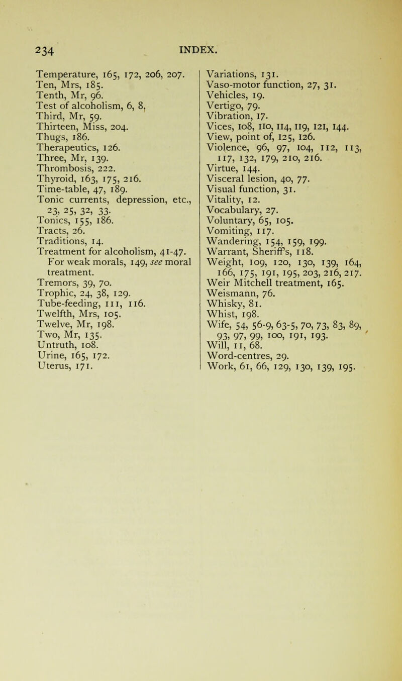 Temperature, 165, 172, 206, 207. Ten, Mrs, 185. Tenth, Mr, 96. Test of alcoholism, 6, 8, Third, Mr, 59. Thirteen, Miss, 204. Thugs, 186. Therapeutics, 126. Three, Mr, 139. Thrombosis, 222. Thyroid, 163, 175, 216. Time-table, 47, 189. Tonic currents, depression, etc., 23, 25, 32, 33. Tonics, 155, 186. Tracts, 26. Traditions, 14. Treatment for alcoholism, 41-47. For weak morals, 149, see moral treatment. Tremors, 39, 70. Trophic, 24, 38, 129. Tube-feeding, III, 116. Twelfth, Mrs, 105. Twelve, Mr, 198. Two, Mr, 135. Untruth, 108. Urine, 165, 172. Uterus, 171. Variations, 131. Vasomotor function, 27, 31. Vehicles, 19. Vertigo, 79. Vibration, 17. Vices, 108, 110, 114,119, 121, 144. View, point of, 125, 126. Violence, 96, 97, 104, 112, 113, 117, 132, 179, 210, 216. Virtue, 144. Visceral lesion, 40, 77. Visual function, 31. Vitality, 12. Vocabulary, 27. Voluntary, 65, 105. Vomiting, 117. Wandering, 154, 159, 199. Warrant, Sheriffs, 118. Weight, 109, 120, 130, 139, 164, 166, 175, 191, 195,203,216,217. Weir Mitchell treatment, 165. Weismann, 76. Whisky, 81. Whist, 198. Wife, 54, 56-9, 63-5, 70, 73, 83, 89, 93, 97, 99, 100, 191, '93- Will, ir, 68. Word-centres, 29. Work, 61, 66, 129, 130, 139, 195.