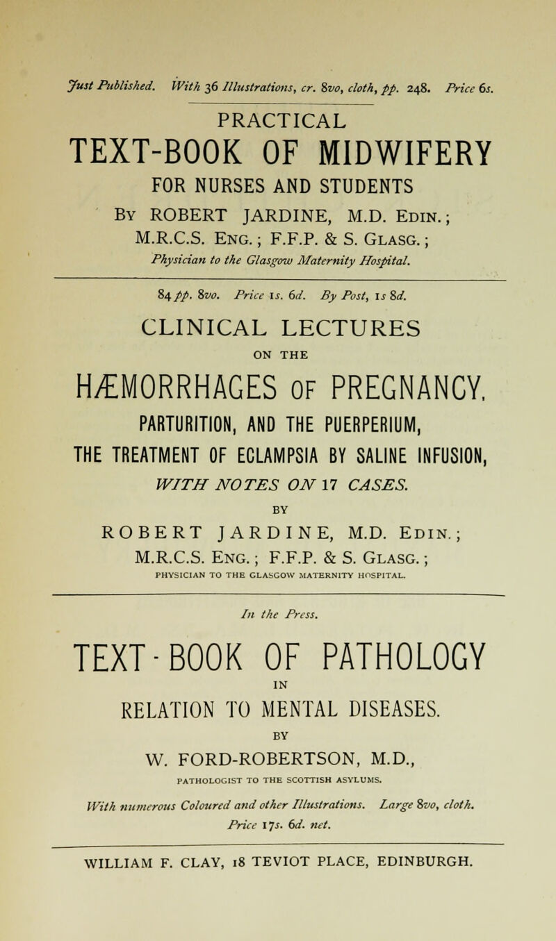 PRACTICAL TEXT-BOOK OF MIDWIFERY FOR NURSES AND STUDENTS By ROBERT JARDINE, M.D. Edin. ; M.R.C.S. Eng. ; F.F.P. & S. Glasg. ; Physician to the Glasgow Maternity Hospital. 84pp. %vo. Price is, 6d. By Post, is Sd. CLINICAL LECTURES ON THE HEMORRHAGES of PREGNANCY, PARTURITION, AND THE PUERPERIUM, THE TREATMENT OF ECLAMPSIA BY SALINE INFUSION, WITH NOTES ON 17 CASES. BY ROBERT JARDINE, M.D. Edin.; M.R.C.S. Eng. ; F.F.P. & S. Glasg. ; PHYSICIAN TO THE GLASGOW MATERNITY HOSPITAL. In the Press. TEXT-BOOK OF PATHOLOGY IN RELATION TO MENTAL DISEASES. BY W. FORD-ROBERTSON, M.D., PATHOLOGIST TO THE SCOTTISH ASYLUMS. With numerous Coloured and other Illustrations. Large %vo, cloth. Price \}s. 6d. net.