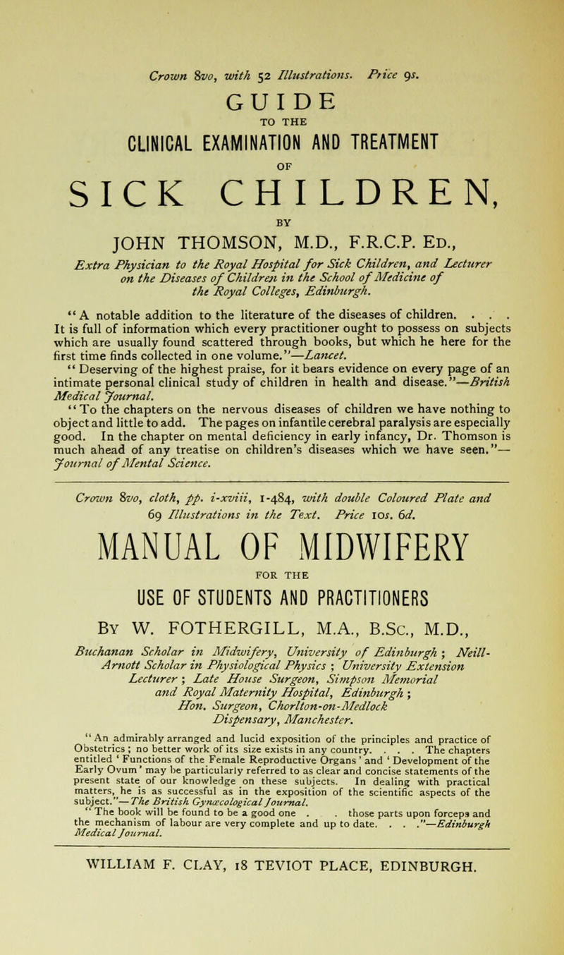 Crown Svo, with 52 Illustrations. Price gs. GUIDE TO THE CLINICAL EXAMINATION AND TREATMENT OF SICK CHILDREN, BY JOHN THOMSON, M.D., F.R.C.P. Ed., Extra Physician to the Royal Hospital for Sick Children, and Lecturer on the Diseases of Children in the School of Medicine of the Royal Colleges, Edinburgh.  A notable addition to the literature of the diseases of children. . . . It is full of information which every practitioner ought to possess on subjects which are usually found scattered through books, but which he here for the first time finds collected in one volume.—Lancet.  Deserving of the highest praise, for it bears evidence on every page of an intimate personal clinical study of children in health and disease.—British Medical jfournal. To the chapters on the nervous diseases of children we have nothing to object and little to add. The pages on infantile cerebral paralysis are especially good. In the chapter on mental deficiency in early infancy, Dr. Thomson is much ahead of any treatise on children's diseases which we have seen.— fournal of Mental Science. Crown %vo, cloth, pp. i-xviii, 1-484, with double Coloured Plate and 69 Illustrations in the Text. Price \os. 6d, MANUAL OF MIDWIFERY FOR THE USE OF STUDENTS AND PRACTITIONERS By W. FOTHERGILL, M.A., B.Sc, M.D., Buchanan Scholar in Midwifery, University of Edinburgh ; Neill- Arnott Scholar in Physiological Physics ; University Extension Lecturer ; Late House Surgeon, Simpson Memorial and Royal Maternity Hospital, Edinburgh ; Hon, Surgeon, Chorlton-on-Medlock Dispensary, Manchester. An admirably arranged and lucid exposition of the principles and practice of Obstetrics; no better work of its size exists in any country. . . . The chapters entitled ' Functions of the Female Reproductive Organs ' and ' Development of the Early Ovum' may be particularly referred to as clear and concise statements of the present state of our knowledge on these subjects. In dealing with practical matters, he is as successful as in the exposition of the scientific aspects of the subject.—The British Gynecological Journal*  The book will be found to be a good one . those parts upon forceps and the mechanism of labour are very complete and up to date. . . .—Edinburgh Medical Joit mat.