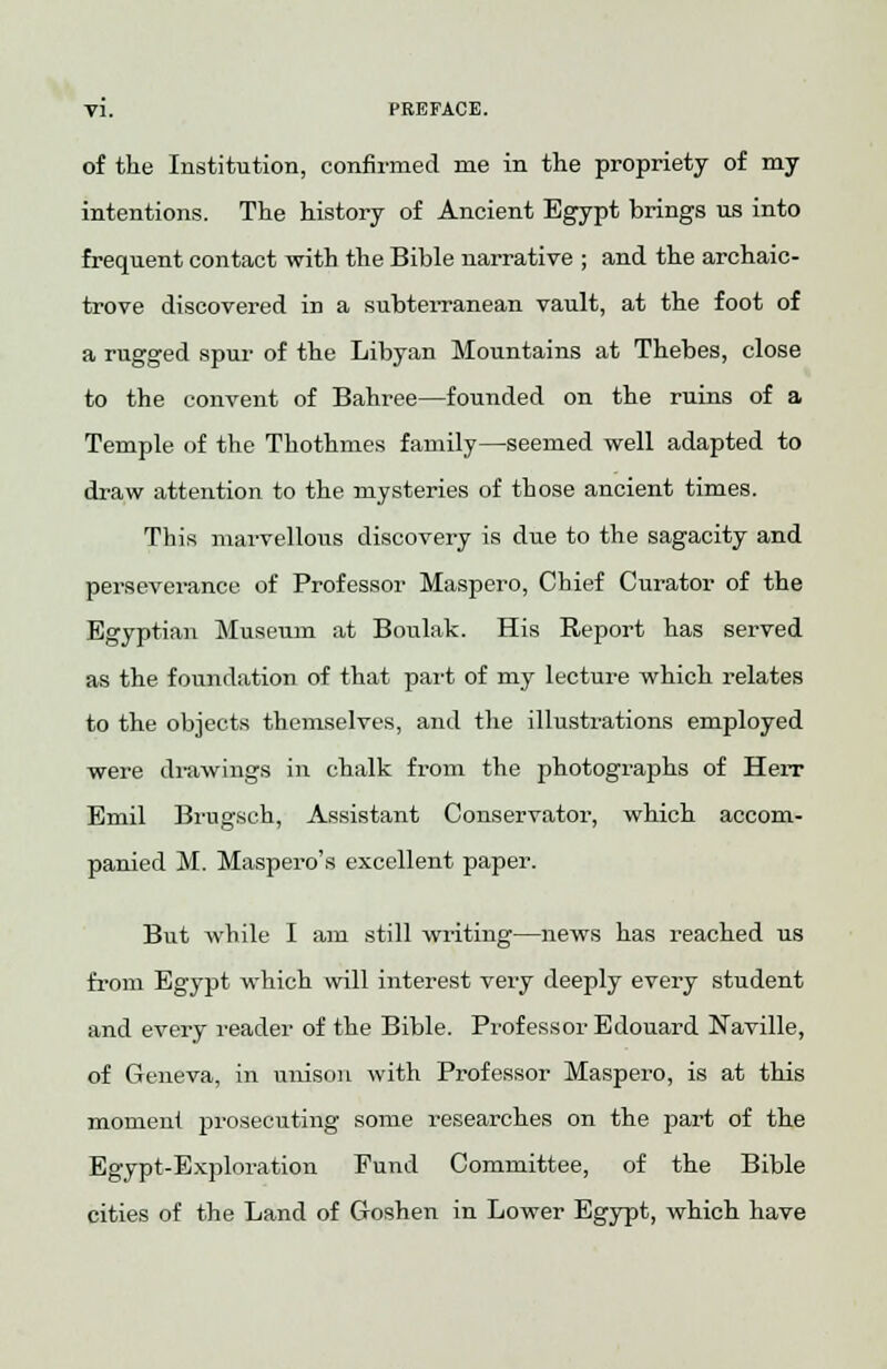 of the Institution, confirmed me in the propriety of my intentions. The history of Ancient Egypt brings us into frequent contact with the Bible narrative ; and the archaic- trove discovered in a subterranean vault, at the foot of a rugged spur of the Libyan Mountains at Thebes, close to the convent of Bahree—founded on the ruins of a Temple of the Thothmes family—seemed well adapted to draw attention to the mysteries of those ancient times. This marvellous discovery is due to the sagacity and perseverance of Professor Maspero, Chief Curator of the Egyptian Museum at Boulak. His Report has served as the foundation of that part of my lecture which relates to the objects themselves, and the illustrations employed were drawings in chalk from the photographs of Herr Emil Brugsch, Assistant Conservator, which accom- panied M. Maspero's excellent paper. But while I am still writing—news has reached us from Egypt which will interest very deeply every student and every reader of the Bible. Professor Edouard Naville, of Geneva, in unison with Professor Maspero, is at this moment prosecuting some researches on the part of the Egypt-Exploration Fund Committee, of the Bible cities of the Land of Goshen in Lower Egypt, which have