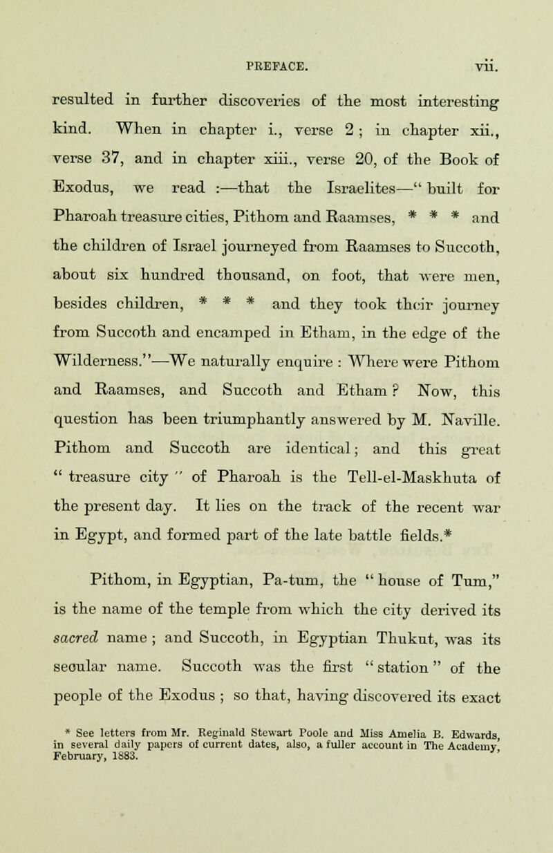 PEEFACE. Til. resulted in further discoveries of the most interesting kind. When in chapter i., verse 2 ; in chapter xii., verse 37, and in chapter xiii., verse 20, of the Book of Exodus, we read :—that the Israelites— built for Pharoah treasure cities, Pithom and Raamses, * * * and the children of Israel journeyed from Raamses to Succoth, about six hundred thousand, on foot, that were men, besides children, * * * and they took their journey from Succoth and encamped in Etham, in the edge of the Wilderness.—We naturally enquire : Where were Pithom and Raamses, and Succoth and Etham ? Now, this question has been triumphantly answered by M. Naville. Pithom and Succoth are identical; and this great  treasure city  of Pharoah is the Tell-el-Maskhuta of the present day. It lies on the track of the recent war in Egypt, and formed part of the late battle fields.* Pithom, in Egyptian, Pa-tum, the  house of Turn, is the name of the temple from which the city derived its sacred name ; and Succoth, in Egyptian Thukut, was its seoular name. Succoth was the first  station of the people of the Exodus ; so that, having discovered its exact * See letters from Mr. Reginald Stewart Poole and Miss Amelia B. Edwards, in several daily papers of current dates, also, a fuller account in The Academy' February, 1883.