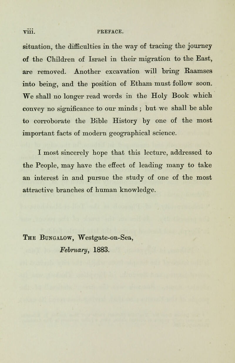 Till. PREFACE. situation, the difficulties in the way of tracing the journey of the Children of Israel in their migration to the East, are removed. Another excavation will bring Raamses into being, and the position of Ethani must follow soon. We shall no longer read words in the Holy Book which convey no significance to our minds ; but we shall be able to corroborate the Bible History by one of the most important facts of modern geographical science. I most sincerely hope that this lecture, addressed to the People, may have the effect of leading many to take an interest in and pursue the study of one of the most attractive branches of human knowledge. The Bungalow, Westgate-on-Sea, February, 1883.