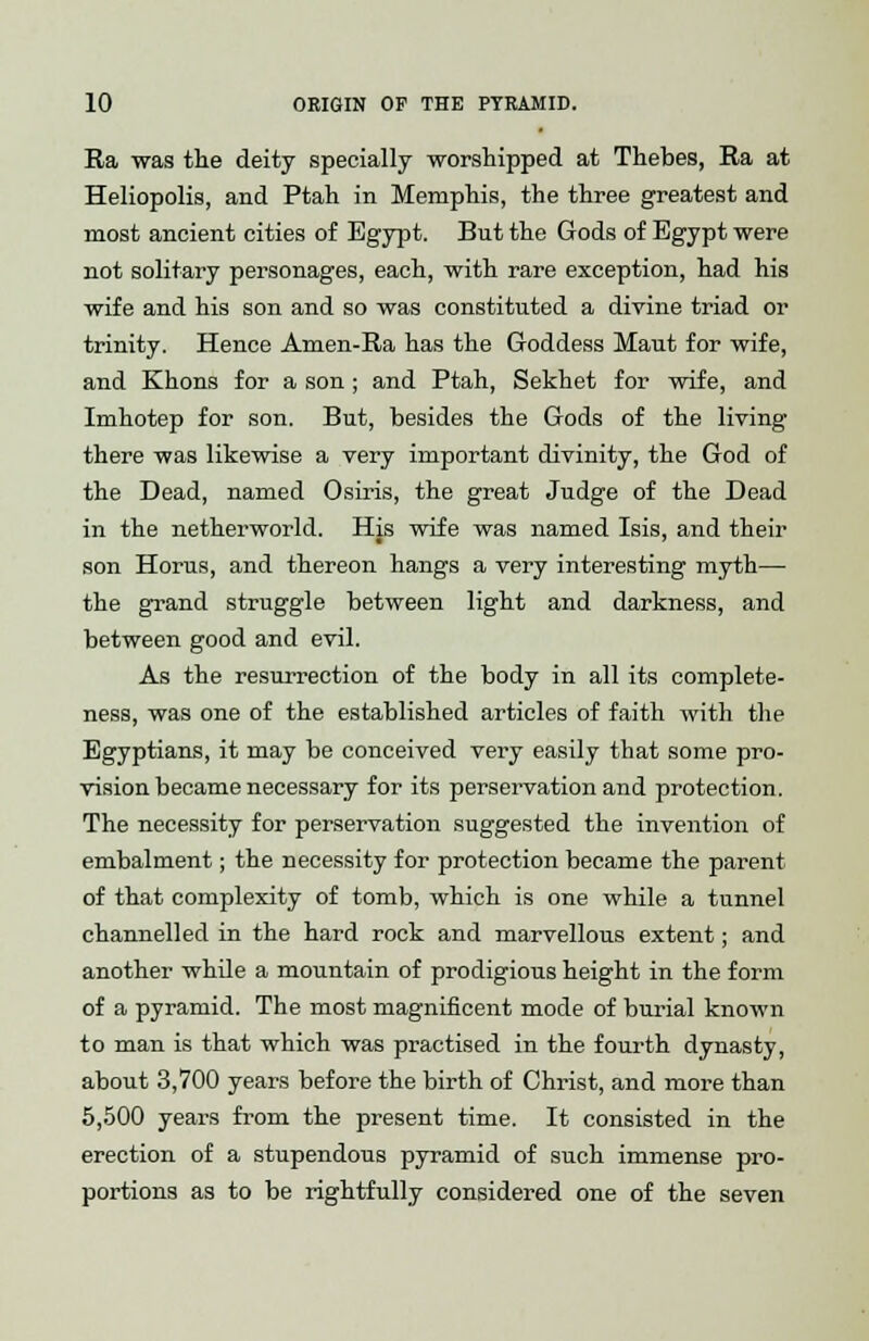 Ra was the deity specially worshipped at Thebes, Ra at Heliopolis, and Ptah in Memphis, the three greatest and most ancient cities of Egypt. But the Gods of Egypt were not solitary personages, each, with rare exception, had his wife and his son and so was constituted a divine triad or trinity. Hence Amen-Ra has the Goddess Maut for wife, and Khons for a son; and Ptah, Sekhet for wife, and Imhotep for son. But, besides the Gods of the living there was likewise a very important divinity, the God of the Dead, named Osiris, the great Judge of the Dead in the netherworld. His wife was named Isis, and their son Horus, and thereon hangs a very interesting myth— the grand struggle between light and darkness, and between good and evil. As the resurrection of the body in all its complete- ness, was one of the established articles of faith with the Egyptians, it may be conceived very easily that some pro- vision became necessary for its perservation and protection. The necessity for perservation suggested the invention of embalment; the necessity for protection became the parent of that complexity of tomb, which is one while a tunnel channelled in the hard rock and marvellous extent; and another while a mountain of prodigious height in the form of a pyramid. The most magnificent mode of burial known to man is that which was practised in the fourth dynasty, about 3,700 years before the birth of Christ, and more than 5,500 years from the present time. It consisted in the erection of a stupendous pyramid of such immense pro- portions as to be rightfully considered one of the seven