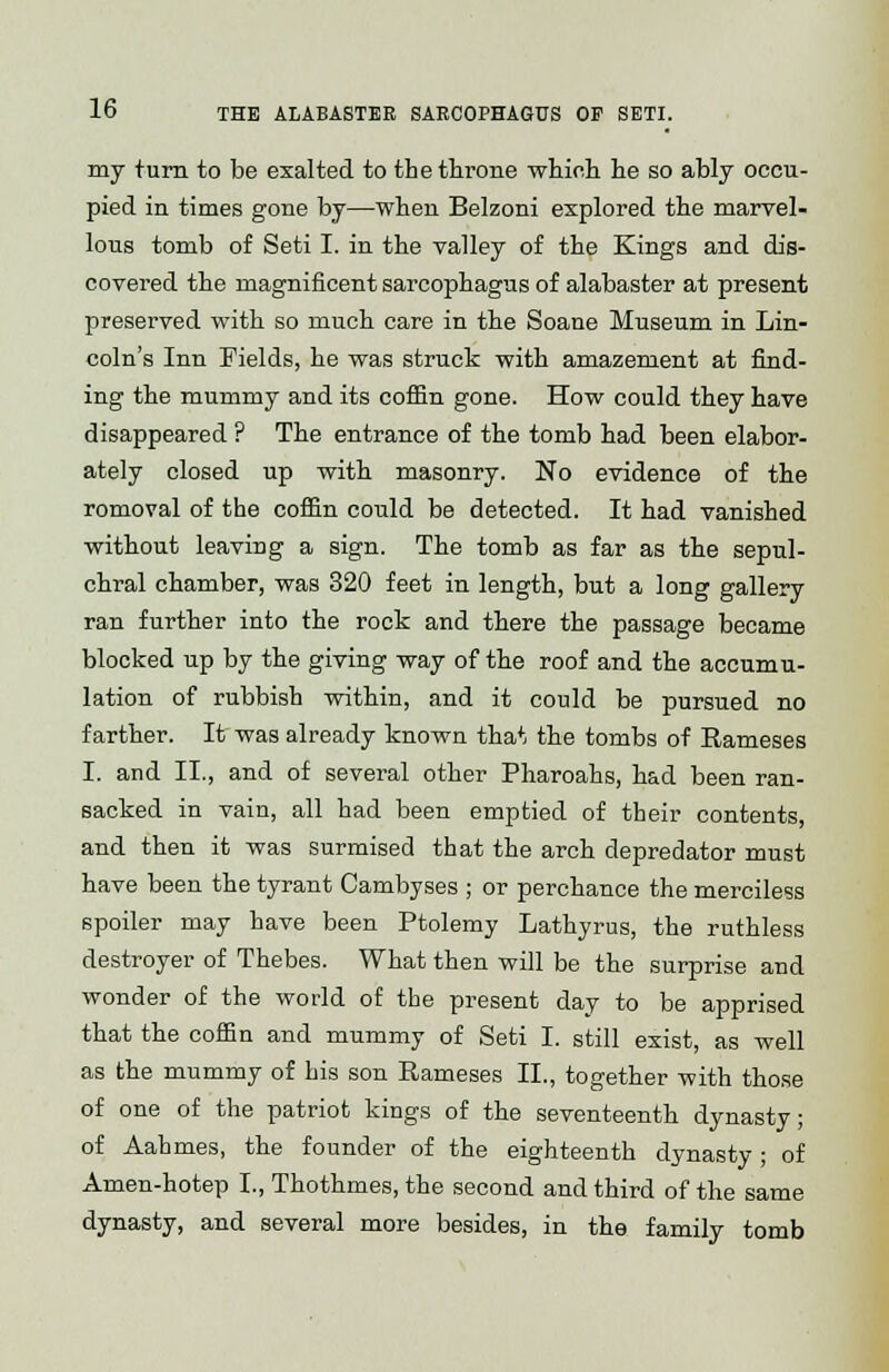 my turn to be exalted to the throne which he so ably occu- pied in times gone by—when Belzoni explored the marvel- lous tomb of Seti I. in the valley of the Kings and dis- covered the magnificent sarcophagus of alabaster at present preserved with so much care in the Soane Museum in Lin- coln's Inn Fields, he was struck with amazement at find- ing the mummy and its coffin gone. How could they have disappeared ? The entrance of the tomb had been elabor- ately closed up with masonry. No evidence of the romoval of the coffin could be detected. It had vanished without leaving a sign. The tomb as far as the sepul- chral chamber, was 320 feet in length, but a long gallery ran further into the rock and there the passage became blocked up by the giving way of the roof and the accumu- lation of rubbish within, and it could be pursued no farther. It was already known that the tombs of Rameses I. and II., and of several other Pharoahs, had been ran- sacked in vain, all had been emptied of their contents, and then it was surmised that the arch depredator must have been the tyrant Cambyses ; or perchance the merciless spoiler may have been Ptolemy Lathyrus, the ruthless destroyer of Thebes. What then will be the surprise and wonder of the world of the present day to be apprised that the coffin and mummy of Seti I. still exist, as well as the mummy of his son Rameses II., together with those of one of the patriot kings of the seventeenth dynasty; of Aahmes, the founder of the eighteenth dynasty; of Amen-hotep I., Thothmes, the second and third of the same dynasty, and several more besides, in the family tomb