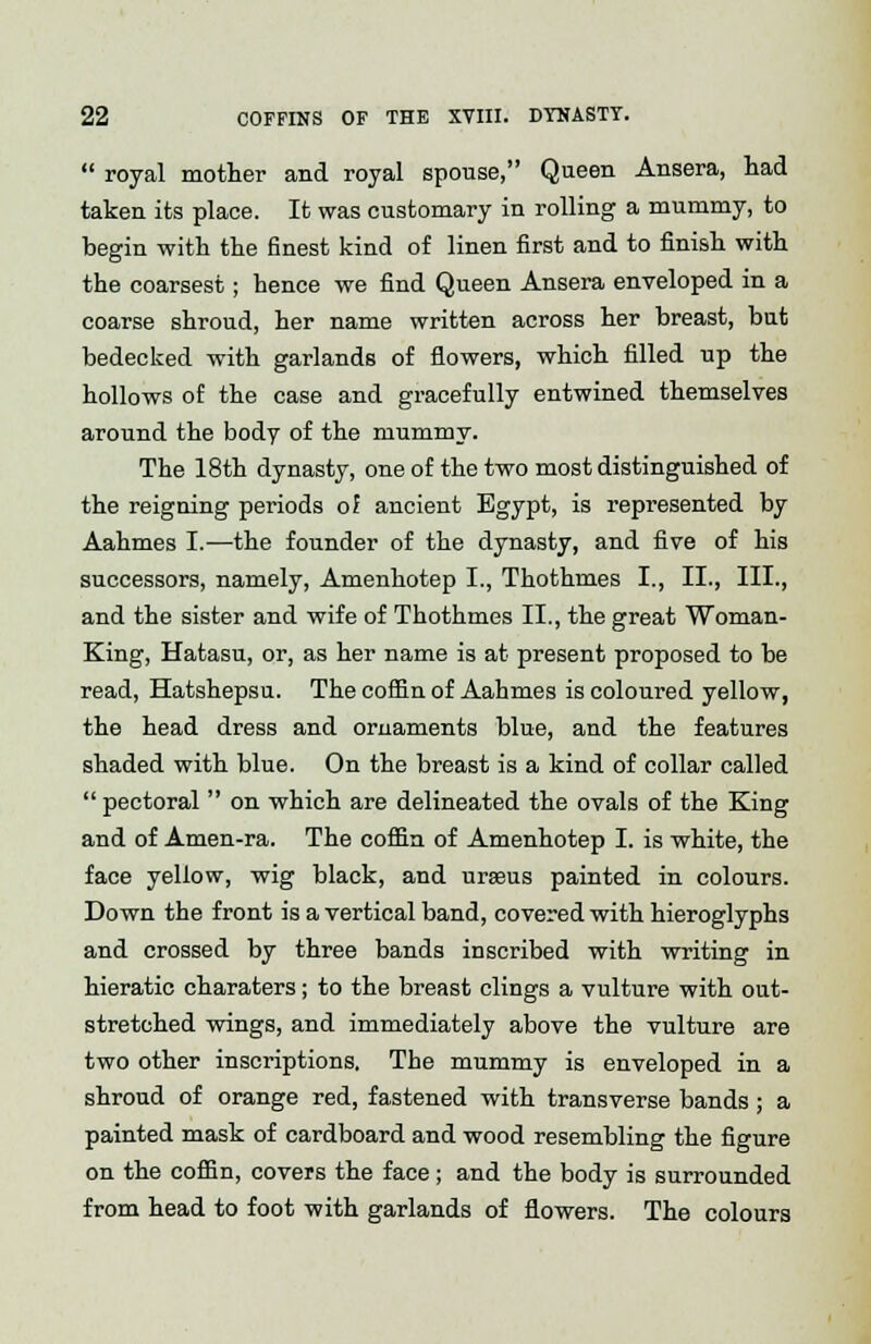  royal mother and royal spouse, Queen Ansera, had taken its place. It was customary in rolling a mummy, to begin with the finest kind of linen first and to finish with the coarsest; hence we find Queen Ansera enveloped in a coarse shroud, her name written across her breast, but bedecked with garlands of flowers, which filled up the hollows of the case and gracefully entwined themselves around the body of the mummy. The 18th dynasty, one of the two most distinguished of the reigning periods of ancient Egypt, is represented by Aahmes I.—the founder of the dynasty, and five of his successors, namely, Amenhotep I., Thothmes I., II., III., and the sister and wife of Thothmes II., the great Woman- King, Hatasu, or, as her name is at present proposed to be read, Hatshepsu. The coffin of Aahmes is coloured yellow, the head dress and ornaments blue, and the features shaded with blue. On the breast is a kind of collar called  pectoral  on which are delineated the ovals of the King and of Amen-ra. The coffin of Amenhotep I. is white, the face yellow, wig black, and ureeus painted in colours. Down the front is a vertical band, covered with hieroglyphs and crossed by three bands inscribed with writing in hieratic charaters; to the breast clings a vulture with out- stretched wings, and immediately above the vulture are two other inscriptions. The mummy is enveloped in a shroud of orange red, fastened with transverse bands ; a painted mask of cardboard and wood resembling the figure on the coffin, covers the face ; and the body is surrounded from head to foot with garlands of flowers. The colours