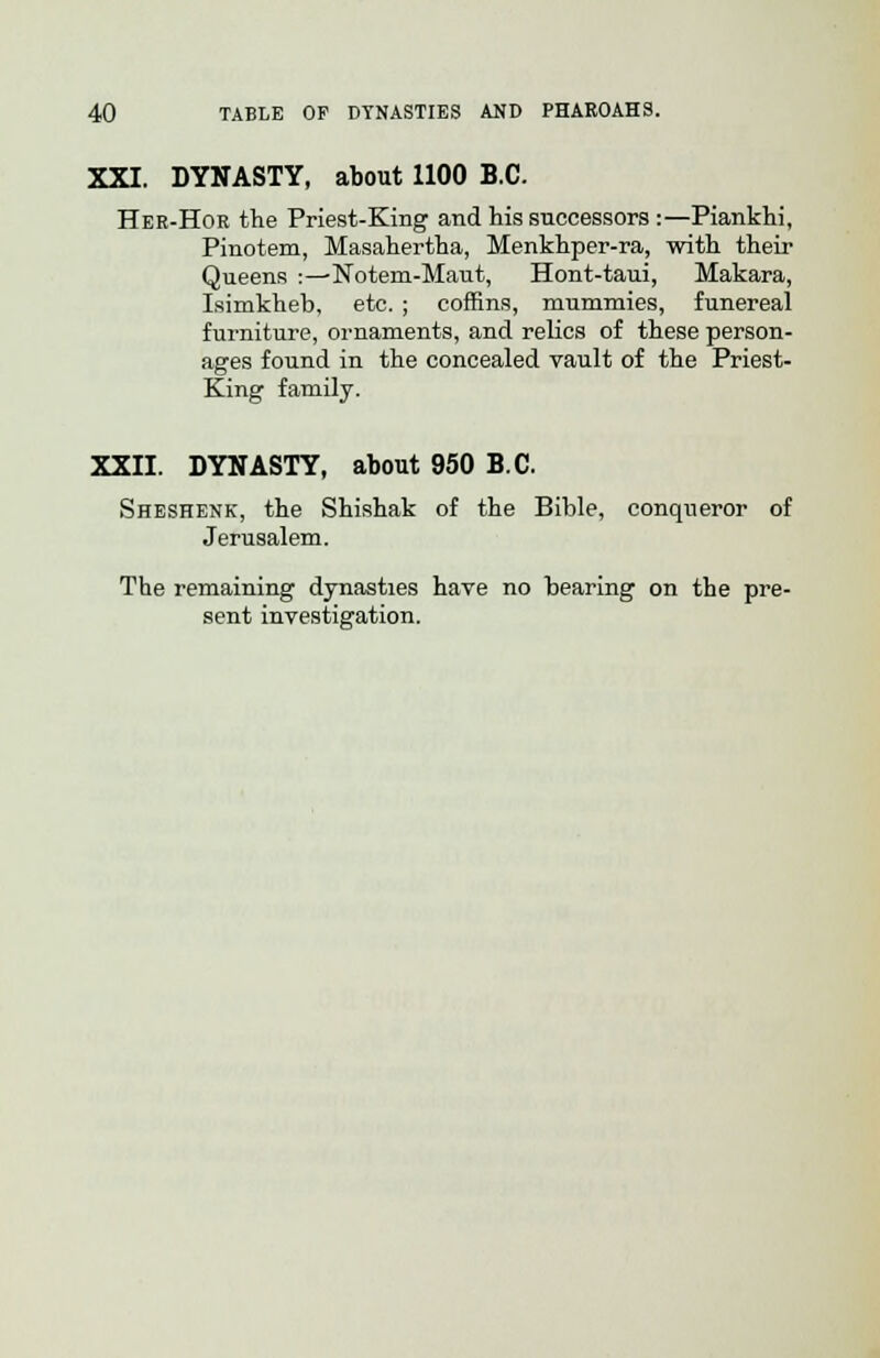 XXI. DYNASTY, about 1100 B.C. Her-Hor the Priest-King and his successors :—Piankhi, Pinotem, Masahertha, Menkhper-ra, with their Queens :—Notem-Maut, Hont-taui, Makara, Isimkheb, etc. ; coffins, mummies, funereal furniture, ornaments, and relics of these person- ages found in the concealed vault of the Priest- King family. XXII. DYNASTY, about 950 B.C. Sheshenk, the Shishak of the Bible, conqueror of Jerusalem. The remaining dynasties have no bearing on the pre- sent investigation.