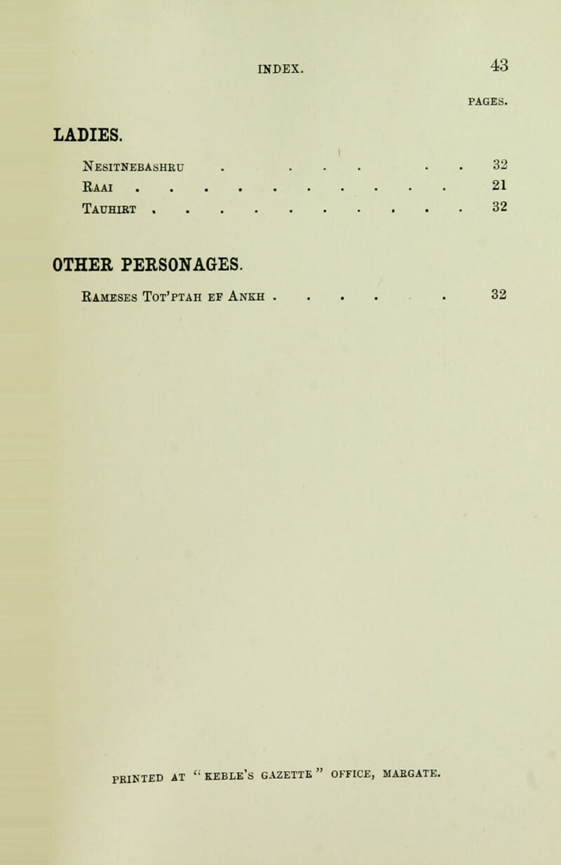 PAGES. LADIES. i Nesitnebashru . ... 32 Raai 21 Tauhirt 32 OTHER PERSONAGES. Rameses Tot'ptah ef Ankh .... . 32 PRINTED AT  KEBLE's GAZETTE OFFICE, MARGATE.