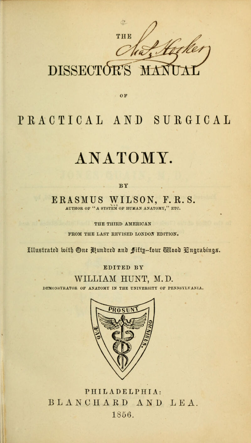 PRACTICAL AND SURGICAL ANATOMY. BY ERASMUS WILSON, F. R. S. AUTHOR OF a SYSTEM OF HUMAN ANATOMY, ETC. THE THIRD AMERICAN FROM THE LAST REVISED LONDON EDITION. EDITED BY WILLIAM HUNT, M.D. DEMONSTRATOR OF ANATOMY IN THE UNIVERSITY OF PENNSYLVANIA. PHILADELPHIA: BLANC HARD AND LEA 1866.