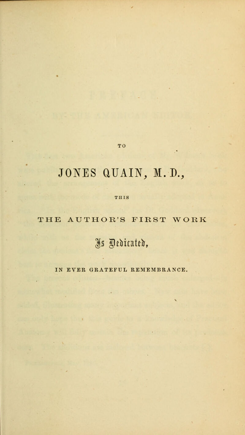 TO JONES aUAIN, M.D., THE AUTHOR'S FIRST WORK |s grtinittlr, IN EVER GRATEFUL REMEMBRANCE.