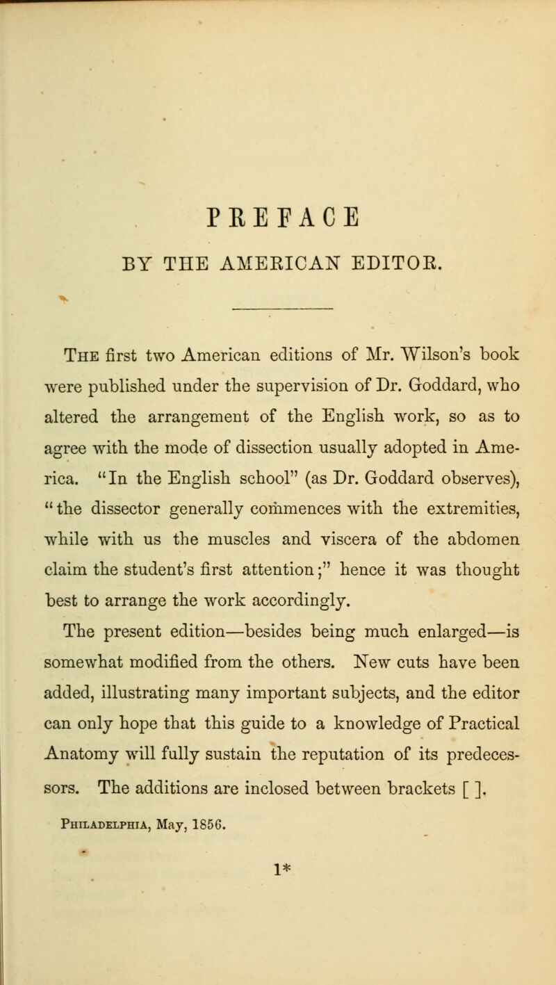 PREFACE BY THE AMERICAN EDITOR. The first two American editions of Mr. Wilson's book were published under the supervision of Dr. Goddard, who altered the arrangement of the English work, so as to agree with the mode of dissection usually adopted in Ame- rica.  In the English school (as Dr. Goddard observes),  the dissector generally commences with the extremities, while with us the muscles and viscera of the abdomen claim the student's first attention; hence it was thought best to arrange the work accordingly. The present edition—besides being much enlarged—is somewhat modified from the others. New cuts have been added, illustrating many important subjects, and the editor can only hope that this guide to a knowledge of Practical Anatomy will fully sustain the reputation of its predeces- sors. The additions are inclosed between brackets [ ]. Philadelphia, May, 185G. 1*