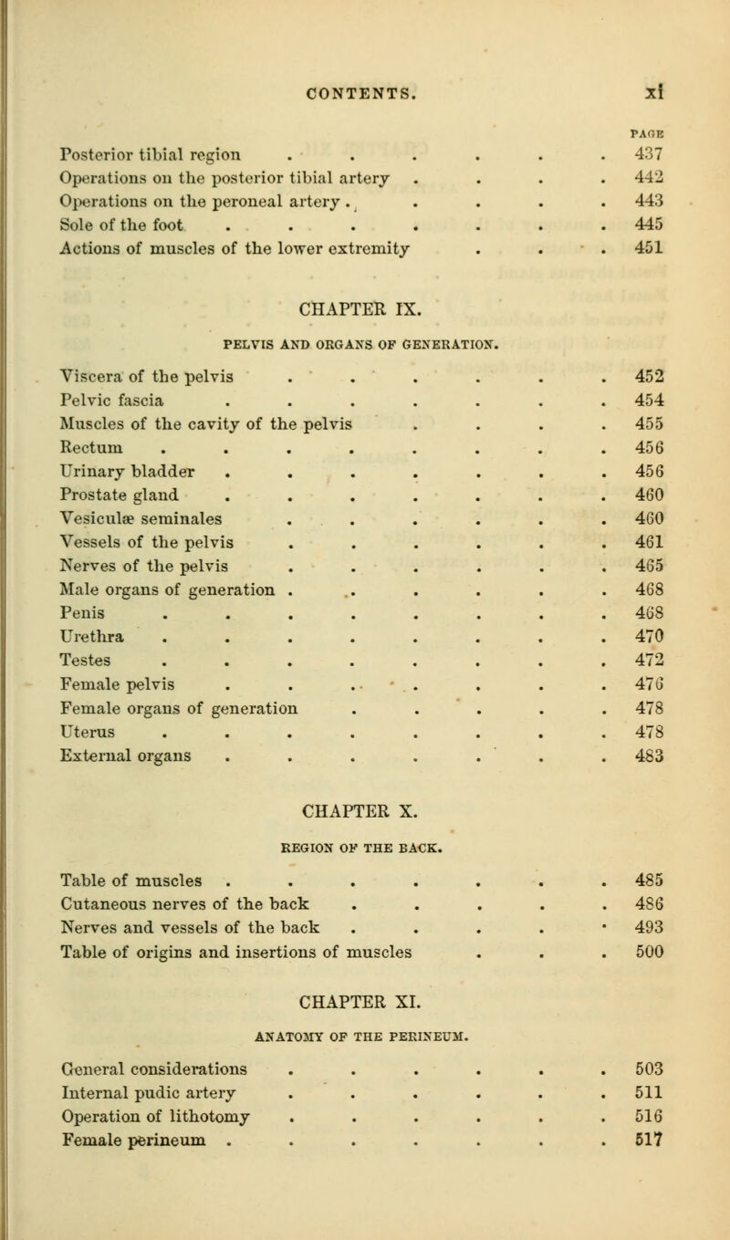 K^Kfl^ J Xi n A O . PAGE Posterior tibial region . . . . . . 437 Operations on the posterior tibial artery 442 Operations on the peroneal artery . 443 Sole of the foot . 445 Actions of muscles of the lower extremity 451 CHAPTER IX. PELVIS AND ORGANS OF GENERATION. Viscera of the pelvis . . . . . . 452 Pelvic fascia 454 Muscles of the cavity of the pelvis 455 Rectum .... 456 Urinary bladder . 456 Prostate gland 460 Vesiculae seminales . 460 Vessels of the pelvis . 461 Nerves of the pelvis . 465 Male organs of generation . . 468 Penis . 468 Urethra . 470 Testes .... 472 Female pelvis 476 Female organs of generation . 478 Uterus 478 External organs . 483 CHAPTER X. REGION 01 ' THE BA CK. Table of muscles . . . , Cutaneous nerves of the back Nerves and vessels of the back Table of origins and insertions of muscles 485 486 493 500 CHAPTER XI. ANAT03IY OF THE PERINEUM. General considerations Internal pudic artery Operation of lithotomy Female perineum . 503 511 516 517