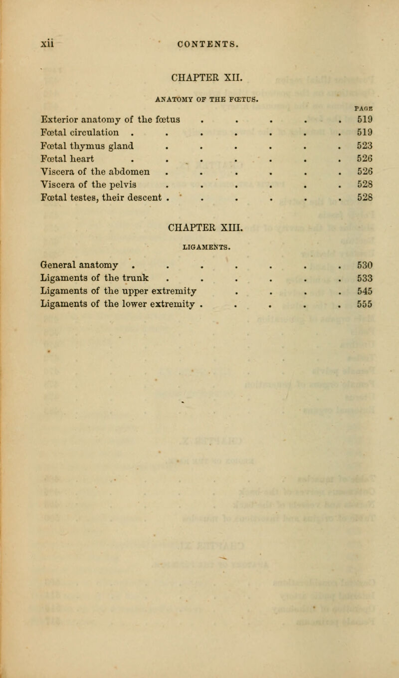 Xll CONTENTS. CHAPTER XII. ANATOMY OF THE FCETUS. PAGE Exterior anatomy of the foetus . 519 Foetal circulation ..... . 519 Foetal thymus gland .... . 523 Foetal heart . . ,. . . . 526 Viscera of the abdomen .... . 526 Viscera of the pelvis .... . 528 Foetal testes, their descent . ' . . 528 CHAPTER XIII. LIGAMENTS. General anatomy Ligaments of the trunk Ligaments of the upper extremity Ligaments of the lower extremity . 530 533 545 555