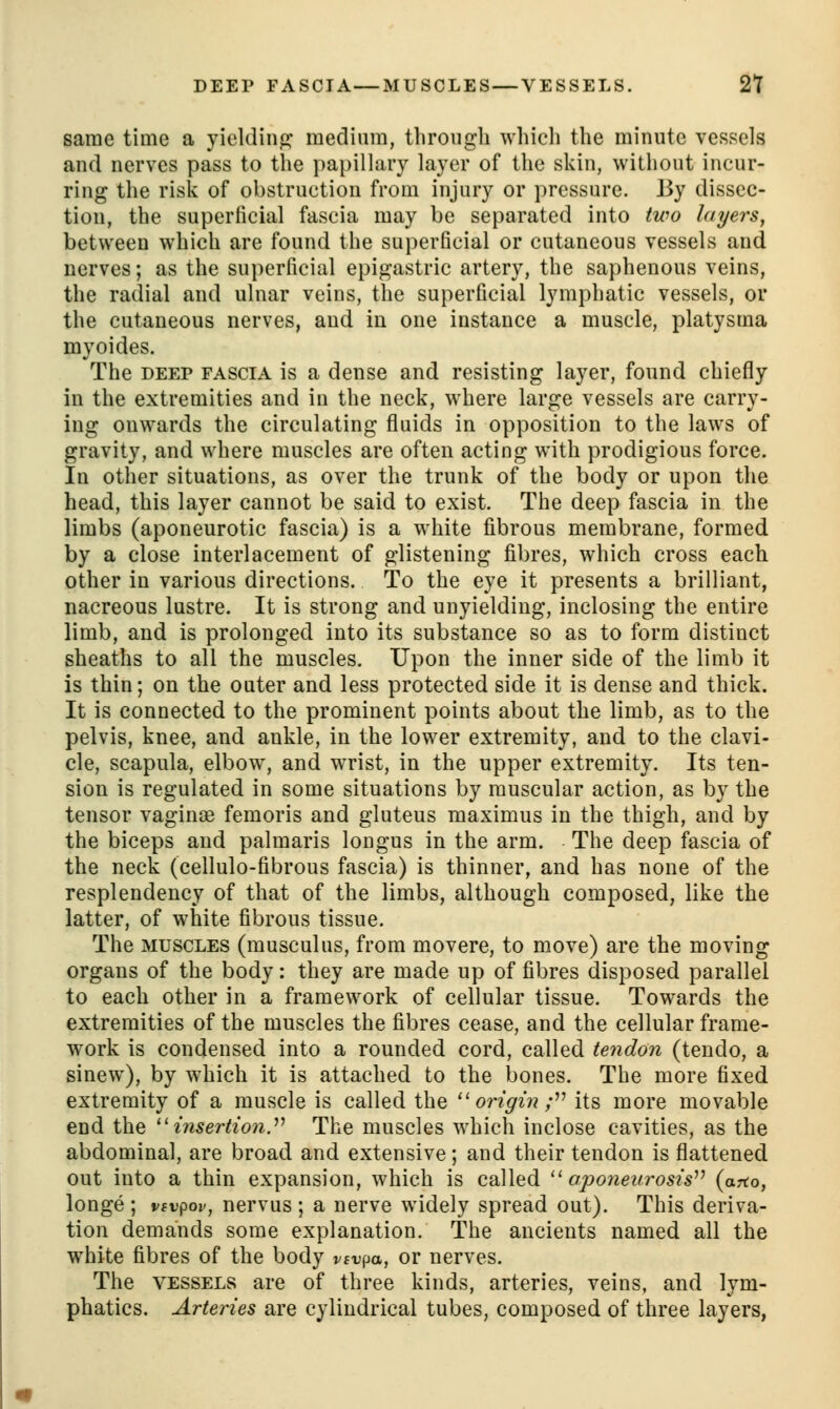 same time a yieUliiip^ medium, through whicli the minute vessels and nerves pass to the papillary layer of the skin, without incur- ring the risk of obstruction from injury or pressure. By dissec- tion, the superficial fascia may be separated into two layers, between which are found the superficial or cutaneous vessels and nerves; as the superficial epigastric artery, the saphenous veins, the radial and ulnar veins, the superficial lymphatic vessels, or the cutaneous nerves, and in one instance a muscle, platysma myoides. The DEEP FASCIA is a dense and resisting layer, found chiefly in the extremities and in the neck, where large vessels are carry- ing onwards the circulating fluids in opposition to the laws of gravity, and where muscles are often acting with prodigious force. In other situations, as over the trunk of the body or upon the head, this layer cannot be said to exist. The deep fascia in the limbs (aponeurotic fascia) is a white fibrous membrane, formed by a close interlacement of glistening fibres, which cross each other in various directions. To the eye it presents a brilliant, nacreous lustre. It is strong and unyielding, inclosing the entire limb, and is prolonged into its substance so as to form distinct sheaths to all the muscles. Upon the inner side of the limb it is thin; on the outer and less protected side it is dense and thick. It is connected to the prominent points about the limb, as to the pelvis, knee, and ankle, in the lower extremity, and to the clavi- cle, scapula, elbow, and wrist, in the upper extremity. Its ten- sion is regulated in some situations by muscular action, as by the tensor vaginae femoris and gluteus maximus in the thigh, and by the biceps and palmaris longus in the arm. The deep fascia of the neck (cellulo-fibrous fascia) is thinner, and has none of the resplendency of that of the limbs, although composed, like the latter, of white fibrous tissue. The MUSCLES (musculus, from movere, to move) are the moving organs of the body: they are made up of fibres disposed parallel to each other in a framework of cellular tissue. Towards the extremities of the muscles the fibres cease, and the cellular frame- work is condensed into a rounded cord, called tendon (tendo, a sinew), by which it is attached to the bones. The more fixed extremity of a muscle is called the ''origin ;^^ its more movable end the ''insertion.^^ The muscles which inclose cavities, as the abdominal, are broad and extensive; and their tendon is flattened out into a thin expansion, which is called '^ aponeurosis^^ (arto, longe ; vBvpov, nervus ; a nerve widely spread out). This deriva- tion demands some explanation. The ancients named all the white fibres of the body vsv^ia, or nerves. The VESSELS are of three kinds, arteries, veins, and lym- phatics. Arteries are cylindrical tubes, composed of three layers,