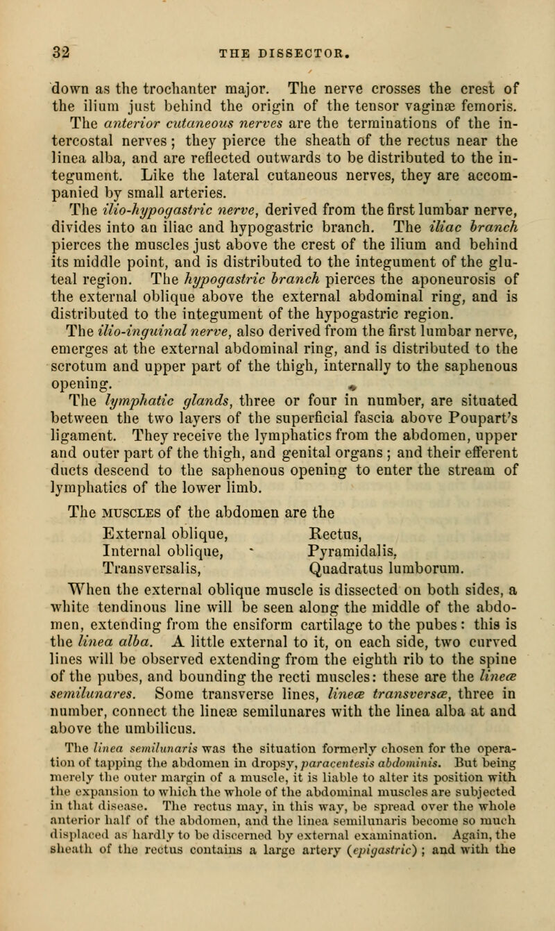 down as the trochanter major. The nerve crosses the crest of the ilium just behind the origin of the tensor vaginae femoris. The anterior cutaneous nerves are the terminations of the in- tercostal nerves; they pierce the sheath of the rectus near the linea alba, and are reflected outwards to be distributed to the in- tegument. Like the lateral cutaneous nerves, they are accom- panied by small arteries. The ilio-hypogastric nerve, derived from the first lumbar nerve, divides into an iliac and hypogastric branch. The iliac branch pierces the muscles just above the crest of the ilium and behind its middle point, and is distributed to the integument of the glu- teal region. The hypogastric branch pierces the aponeurosis of the external oblique above the external abdominal ring, and is distributed to the integument of the hypogastric region. The ilio-inguinal nerve, also derived from the first lumbar nerve, emerges at the external abdominal ring, and is distributed to the scrotum and upper part of the thigh, internally to the saphenous opening. ^ The lymphatic glands, three or four in number, are situated between the two layers of the superficial fascia above Poupart's ligament. They receive the lymphatics from the abdomen, upper and outer part of the thigh, and genital organs ; and their efferent ducts descend to the saphenous opening to enter the stream of lymphatics of the lower limb. The MUSCLES of the abdomen are the External oblique, Rectus, Internal oblique,  Pyramidalis, Transversalis, Quadratus lumborum. When the external oblique muscle is dissected on both sides, a white tendinous line will be seen along the middle of the abdo- men, extending from the ensiform cartilage to the pubes : this is the linea alba. A little external to it, on each side, two curved lines will be observed extending from the eighth rib to the spine of the pubes, and bounding the recti muscles: these are the linecB semilunares. Some transverse lines, linecB transversce, three in number, connect the linese semilunares with the linea alba at and above the umbilicus. Tlie linea semilunaris was the situation formerly chosen for the opera- tion of tapping the abdomen in diro^?,y, paracentesis abdominis. But being merely the outer margin of a muscle, it is liable to alter its position with the expansion to which the whole of the abdominal muscles are subjected in that disease. The rectus may, in this way, be spread over the whole anterior half of the abdomen, and the linea semilunaris become so much displaced as hardly to be discerned by external examination. Again, the sheath of the rectus contains a largo artery {epigastric) ; and witli the