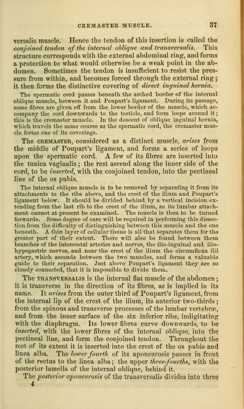 CREMASTER MUSCLE. 3t vcrsalis muscle. Ilencc the tendon of this insertion is called the conjoined tendon of the internal oblique and transversalis. Tiiis structure corresponds with the external abdominal ring, and forms a protection to what would otherwise be a weak point in the ab- domen. Sometimes the tendon is insufficient to resist the pres- sure from within, and becomes forced through the external ring; it then forms the distinctive covering of direct inguinal hernia. The spermatic cord passes beneatli the arched border of the internal oblique muscle, between it and Poupart's ligament. During its passage, some fibres are given off from the lower border of the muscle, which ac- company the cord downwards to the testicle, and form loops around it; this is the cremaster muscle. In the descent of oblique inguinal hernia, which travels the same course as the spermatic cord, the cremaster mus- cle forms one of its coverings. The CREMASTER, considered as a distinct muscle, arises from the middle of Poupart's ligament, and forms a series of loops upon the spermatic cord. A few of its fibres are inserted into the tunica vaginalis ; the rest ascend along the inner side of the cord, to be inserted^ with the conjoined tendon, into the pectineal line of the os pubis. Tlie internal oblique muscle is to be removed by separating it from its attachments to the ribs above, and the crest of the ilium and Poupart's ligament below. It should be divided behind by a vertical incision ex- tending from the last rib to the crest of the ilium, as its lumbar attach- ment cannot at present be examined. The muscle is then to be turned forwards. Some degree of care will be required in performing this dissec- tion from the difficulty of distinguishing between this muscle and the one beneath. A thin layer of cellular tissue is all that separates them for the greater part of their extent. There will also be found between them branches of the intercostal arteries and nerves, the ilio-inguinal and ilio- hypogastric nerves, and near the crest of the ilium the circumflexa ilii artery, which ascends between the two muscles, and forms a valuable guide to their separation. Just above Poupart's ligament they are so closely connected, that it is impossible to divide them. The TRANSVERSALIS is the internal flat muscle of the abdomen ; it is transverse in the direction of its fibres, as is implied in its name. It arises from the outer third of Poupart's ligament, from the internal lip of the crest of the ilium, its anterior two-thirds; from the spinous and transverse processes of the lumbar vertebrae, and from the inner surface of the six inferior ribs, indigitating with the diaphragm. Its lower fibres curve downwards, to be inserted, with the lower fibres of the internal oblique, into the pectineal line, and form the conjoined tendon. Throughout the rest of its extent it is inserted into the crest of the os pubis and linea alba. The lower fourth of its aponeurosis passes in front of the rectus to the linea alba; the upper three fourths, with the posterior lamella of the internal oblique, behind it. The posterior aponeurosis of the transversalis divides into three